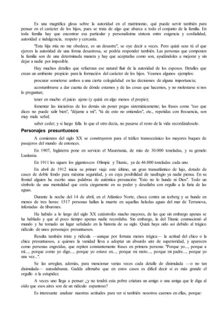 Es una magnífica glosa sobre la autoridad en el matrimonio, qué puede servir también para
pensar en el carácter de los hijos, pues se trata de algo que abarca a todo el conjunto de la familia. En
toda familia hay que encontrar esa particular y personalísima síntesis entre exigencia y cordialidad,
autoridad e indulgencia, respeto y cercanía.
"Esta hija mía no me obedece, es un desastre", se oye decir a veces. Pero quizá seas tú el que
ejerces la autoridad de una forma desastrosa, se podría responder también. Las personas que componen
la familia son de una determinada manera y hay que aceptarlas como son, ayudándoles a mejorar y sin
dejar a nadie por imposible.
Hay muchos detalles que refuerzan ese natural fluir de la autoridad de los esposos. Detalles que
crean un ambiente propicio para la formación del carácter de los hijos. Veamos algunos ejemplos:
procurar someterse ambos a una cierta colegialidad en las decisiones de alguna importancia;
acostumbrarse a dar cuenta de dónde estamos y de las cosas que hacemos, y no molestarse si nos
lo preguntan;
tener en mucho el juicio ajeno (y quizá en algo menos el propio);
fomentar las iniciativas de los demás sin poner pegas sistemáticamente; las frases como "eso que
dices no puede salir bien", "déjame a mí", "tú de esto no entiendes", etc., repetidas con frecuencia, son
muy mala señal;
saber ceder; y si luego falla lo que el otro decía, no pasarse el resto de la vida recordándoselo.
Personajes presuntuosos
A comienzos del siglo XX se construyeron para el tráfico transoceánico los mayores buques de
pasajeros del mundo de entonces.
En 1907, Inglaterra pone en servicio el Mauretania, de más de 30.000 toneladas, y su gemelo
Lusitania.
En 1911 les siguen los gigantescos Olimpic y Titanic, ya de 46.000 toneladas cada uno.
En abril de 1912 inicia su primer viaje este último, un gran transatlántico de lujo, dotado de
casco de doble fondo para máxima seguridad, y en cuya posibilidad de naufragio ya nadie piensa. En su
frontal alguien ha escrito unas palabras de auténtica presunción: "Esto no lo hunde ni Dios". Todo un
símbolo de una mentalidad que creía ciegamente en su poder y desafiaba con orgullo a la furia de las
aguas.
Durante la noche del 14 de abril, en el Atlántico Norte, choca contra un iceberg y se hunde en
menos de tres horas: 1517 personas hallan la muerte en aquellas heladas aguas del mar de Terranova,
infestadas de tiburones.
Ha habido a lo largo del siglo XX catástrofes mucho mayores, de las que sin embargo apenas se
ha hablado y que al poco tiempo apenas nadie recordaba. Sin embargo, la del Titanic conmocionó al
mundo y ha tomado un lugar señalado en la historia de su siglo. Quizá haya sido así debido al trágico
ridículo de unos personajes presuntuosos.
Resulta también triste y ridícula —aunque por fortuna menos trágica— la actitud del chico o la
chica presuntuosos, a quienes la vanidad lleva a adoptar un absurdo aire de superioridad, y aparecen
como personas engreídas, que repiten constantemente frases en primera persona: "Porque yo..., porque a
mí..., porque como yo digo..., porque yo estuve en..., porque mi moto..., porque mi padre..., porque yo
una vez...".
Se las arreglan, además, para mencionar varias veces cada detalle de disimulada —o no tan
disimulada— autoalabanza. Gadda afirmaba que en estos casos es difícil decir si es más grande el
orgullo o la estupidez.
A veces uno llega a pensar: ¿y no tendrá esta pobre criatura un amigo o una amiga que le diga al
oído que esos aires son de un ridículo espantoso?
Es interesante analizar nuestras actitudes para ver si también nosotros caemos en ellas, porque:
 
