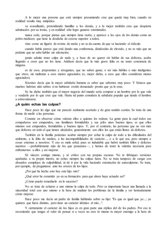 A lo mejor una persona que está siempre presumiendo cree que queda muy bien, cuando en
realidad resulta muy antipática.
va avasallando, pretendiendo humillar a los demás, y a lo mejor también cree que despierta
admiración por su ironía, y en realidad sólo logra ganarse enemistades.
nunca cede, porque piensa que siempre tiene razón, y aparece a los ojos de los demás como un
pobre mediocre que tiene la desdicha de creerse superior a todos.
viste como un figurín de revista de moda y no se da cuenta de que va haciendo el ridículo.
cuando habla parece que está dando una conferencia, dándoselas de elevado, y no es más que un
pedante que no sabe hablar sin afectación.
jamás admite tener culpa de nada y, a base de no querer oír hablar de sus defectos, acaba
llegando a creer que no los tiene. Addison decía que la más grave falta es no tener conciencia de
ninguna.
es de esos, prepotentes y arrogantes, que no saben ganar, o ser más hábiles o más inteligentes
que otros, sin maltratar a esos menos agraciados (o, mejor dicho, a esos que ellos consideran menos
agraciados).
Sócrates decía que la mayor sabiduría humana es saber que sabemos muy poco. Y Séneca que
muchos habrían sido sabios si no hubieran creído demasiado pronto que ya lo eran.
Se ha dicho también que el mayor negocio del mundo sería comprar a un hombre por lo que vale
y venderlo por lo que cree que vale. Hasta tal punto considera la sabiduría popular que tiende el hombre
a sobrevalorarse.
¿A quién echas las culpas?
Hace poco leí algo que me pareció realmente acertado y de gran sentido común. Se trata de una
forma de medir a las personas.
Consiste en observar cómo valoran ellos a quienes les rodean. La gente para la cual todos sus
compañeros son estupendos, sus familiares formidables y sus jefes unos buenos tipos, es que ellos
mismos son estupendos, formidables y buenos tipos. Y, por el contrario, las personas que no ven más
que defectos en todo el que tienen alrededor, generalmente son ellos los que están llenos de defectos.
También en la familia podemos acabar siempre por echar la culpa de todo a las dificultades del
ambiente, a la falta de medios, a las incompatibilidades de carácter..., o a lo que sea, pero siempre a
cosas externas a nosotros. Y eso es mala señal, pues es indudable que habrá también fallos y defectos
nuestros —probablemente más de los que pensamos—, y hemos de tener la valentía necesaria para
enfrentarnos a ellos y así mejorar.
Sé sincero contigo mismo, y sé crítico con tus propias excusas. No te fabriques versiones
apañadas a tu propio interés, no eches siempre las culpas fuera. No se trata tampoco de cargar con
absurdos complejos de culpabilidad, ni de ir por la vida haciendo ostentación de autoculpismo. Se trata,
por ejemplo, de preguntarse ante los errores de los hijos:
¿Por qué ha hecho esto hoy este hijo mío?
¿Qué error he cometido yo en su formación para que ahora haya actuado así?
¿Cómo puedo remediarlo en lo sucesivo?
No se trata de echarse a uno mismo la culpa de todo. Pero es importante hacer una llamada a la
sinceridad total con uno mismo a la hora de analizar los problemas de la familia y ver honradamente
cómo mejorar.
Hace poco me decía un padre de familia hablando sobre su hijo: "Es que es igual que yo...; yo
quisiera que fuera distinto, pero tiene un carácter idéntico al mío...".
Y ciertamente el carácter de los hijos es en gran parte una réplica del de los padres. Por eso te
recomiendo que tengas el valor de pensar si a veces no eres tú mismo tu mayor enemigo a la hora de
 