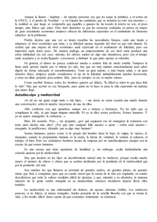 Aunque la ilusión —legítima— de muchas personas sea que les toque la primitiva, o el sorteo de
la ONCE, o el gordo de Navidad —y en España las cantidades que se invierten en esto son enormes—,
la realidad es que luego se comprueba que aquellos a quienes les ha tocado la lotería no son, al poco
tiempo, más felices que antes. Otro dato ilustrativo es que las encuestas realizadas en países en etapas
de gran crecimiento económico tampoco ofrecen las diferencias esperadas en el sentimiento de bienestar
subjetivo de la población.
Podría decirse que una vez se tienen resueltas las necesidades básicas, cada uno tiende a
adaptarse al nivel económico que tiene, y su felicidad apenas depende del nivel en que está situado. Es
verdad que una mejora de nivel económico suele repercutir en el sentimiento de felicidad, pero esa
impresión suele durar poco. De manera análoga, un empeoramiento de ese nivel suele producir una
cierta infelicidad (en ese caso, además, los efectos suelen ser algo más duraderos), pero con el tiempo
suele aceptarse y se acaba llegando a reconocer y disfrutar lo que antes apenas se valoraba.
En general, el dinero no parece colaborar mucho a sentirse feliz de modo estable. Tampoco la
fama suele aportar mucho por sí misma (es más, hay que ser muy maduro emocionalmente para saber
digerir de forma adecuada el encumbramiento). Tener un gran talento, o muy buena salud, o un gran
atractivo físico, tampoco puede considerarse el eje de la felicidad: indudablemente pueden favorecerla,
y crear un clima propicio para sentirse feliz, pero no siempre es así, ni mucho menos.
Como escribió Séneca, todos los hombres quieren ser felices, "lo difícil es saber lo que hace feliz
la vida". Hay que acertar en esa búsqueda, pues quien no lo hace se pasa la vida esperando un mañana
que nunca llega.
Autodisculpa y mediocridad
«A mí no me gusta exigir tanto a mis hijos... —me decía en cierta ocasión una madre durante
una conversación sobre la incierta trayectoria de uno de ellos.
»Me conformo con que aprueben, aunque sea a trancas y barrancas. No les pido que se
compliquen la vida, ni que hagan ninguna maravilla. Ni yo ni ellos somos perfectos. Somos humanos. Y
yo no quiero amargarles la existencia...»
Bien. De acuerdo. Pero..., me pregunto, ¿por qué equiparar eso de amargarse la existencia con
tener unos ideales más altos? ¿Por qué ante cualquier fallo nuestro o ajeno —sobre todo nuestro—
enseguida lo justificamos diciendo que es algo muy humano?
Somos humanos: parece como si lo propio del hombre fuera lo bajo, lo vulgar, lo vicioso, lo
mezquino; cuando lo propiamente humano es la razón, la fuerza de voluntad, la verdad, el esfuerzo, el
trabajo, el bien. Para ser verdaderos hombres hemos de empezar por no autodisculparnos siempre con la
excusa de que somos humanos.
Es una excusa que tiene apariencia de humildad y, sin embargo, oculta habitualmente una
cómoda apuesta por la mediocridad.
Hay que inculcar en los hijos un inconformismo natural ante lo mediocre, porque resulta mucho
mayor el número de chicos y chicas que se acaban deslizando por la pendiente de la mediocridad que
por la pendiente del mal.
Son muchos los que llenaron su juventud de grandes sueños, de grandes planes, de grandes
metas que iban a conquistar; pero que en cuanto vieron que la cuesta de la vida era empinada, en cuanto
descubrieron que todo lo valioso resultaba difícil de alcanzar, y que, mirando a su alrededor, la inmensa
mayoría de la gente estaba tranquila en su mediocridad, entonces decidieron dejarse llevar ellos
también.
La mediocridad es una enfermedad sin dolores, sin apenas síntomas visibles. Los mediocres
parecen, si no felices, al menos tranquilos. Suelen presumir de la sencilla filosofía con que se toman la
vida, y les resulta difícil darse cuenta de que consumen tontamente su existencia.
 