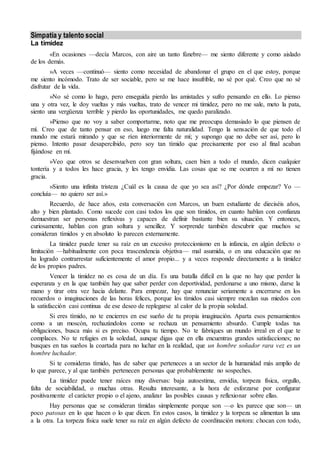 Simpatía y talento social
La timidez
«En ocasiones —decía Marcos, con aire un tanto fúnebre— me siento diferente y como aislado
de los demás.
»A veces —continuó— siento como necesidad de abandonar el grupo en el que estoy, porque
me siento incómodo. Trato de ser sociable, pero se me hace insufrible, no sé por qué. Creo que no sé
disfrutar de la vida.
»No sé como lo hago, pero enseguida pierdo las amistades y sufro pensando en ello. Lo pienso
una y otra vez, le doy vueltas y más vueltas, trato de vencer mi timidez, pero no me sale, meto la pata,
siento una vergüenza terrible y pierdo las oportunidades, me quedo paralizado.
»Pienso que no voy a saber comportarme, noto que me preocupa demasiado lo que piensen de
mí. Creo que de tanto pensar en eso, luego me falta naturalidad. Tengo la sensación de que todo el
mundo me estará mirando y que se ríen interiormente de mí; y supongo que no debe ser así, pero lo
pienso. Intento pasar desapercibido, pero soy tan tímido que precisamente por eso al final acaban
fijándose en mí.
»Veo que otros se desenvuelven con gran soltura, caen bien a todo el mundo, dicen cualquier
tontería y a todos les hace gracia, y les tengo envidia. Las cosas que se me ocurren a mí no tienen
gracia.
»Siento una infinita tristeza ¿Cuál es la causa de que yo sea así? ¿Por dónde empezar? Yo —
concluía— no quiero ser así.»
Recuerdo, de hace años, esta conversación con Marcos, un buen estudiante de dieciséis años,
alto y bien plantado. Como sucede con casi todos los que son tímidos, en cuanto hablan con confianza
demuestran ser personas reflexivas y capaces de definir bastante bien su situación. Y entonces,
curiosamente, hablan con gran soltura y sencillez. Y sorprende también descubrir que muchos se
consideran tímidos y en absoluto lo parecen externamente.
La timidez puede tener su raíz en un excesivo proteccionismo en la infancia, en algún defecto o
limitación —habitualmente con poca trascendencia objetiva— mal asumida, o en una educación que no
ha logrado contrarrestar suficientemente el amor propio... y a veces responde directamente a la timidez
de los propios padres.
Vencer la timidez no es cosa de un día. Es una batalla difícil en la que no hay que perder la
esperanza y en la que también hay que saber perder con deportividad, perdonarse a uno mismo, darse la
mano y tirar otra vez hacia delante. Para empezar, hay que renunciar seriamente a encerrarse en los
recuerdos o imaginaciones de las horas felices, porque los tímidos casi siempre mezclan sus miedos con
la satisfacción casi continua de ese deseo de replegarse al calor de la propia soledad.
Si eres tímido, no te encierres en ese sueño de tu propia imaginación. Aparta esos pensamientos
como a un moscón, rechazándolos como se rechaza un pensamiento absurdo. Cumple todas tus
obligaciones, busca más si es preciso. Ocupa tu tiempo. No te fabriques un mundo irreal en el que te
complaces. No te refugies en la soledad, aunque digas que en ella encuentras grandes satisfacciones; no
busques en tus sueños la coartada para no luchar en la realidad, que un hombre soñador rara vez es un
hombre luchador.
Si te consideras tímido, has de saber que perteneces a un sector de la humanidad más amplio de
lo que parece, y al que también pertenecen personas que probablemente no sospeches.
La timidez puede tener raíces muy diversas: baja autoestima, envidia, torpeza física, orgullo,
falta de sociabilidad, o muchas otras. Resulta interesante, a la hora de esforzarse por configurar
positivamente el carácter propio o el ajeno, analizar las posibles causas y reflexionar sobre ellas.
Hay personas que se consideran tímidas simplemente porque son —o les parece que son— un
poco patosas en lo que hacen o lo que dicen. En estos casos, la timidez y la torpeza se alimentan la una
a la otra. La torpeza física suele tener su raíz en algún defecto de coordinación motora: chocan con todo,
 