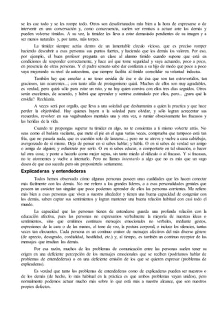 se les cae todo y se les rompe todo. Otros son desafortunados más bien a la hora de expresarse o de
intervenir en una conversación y, como consecuencia, suelen ser remisos a actuar ante los demás y
pueden volverse tímidos. A su vez, la timidez les lleva a estar demasiado pendientes de su imagen y a
ser menos naturales y, por tanto, más torpes.
La timidez siempre actúa dentro de un lamentable círculo vicioso, que es preciso romper
haciendo descubrir a esas personas sus puntos fuertes, y haciendo que los demás los valoren. Por eso,
por ejemplo, el buen profesor pregunta en clase al alumno tímido cuando supone que está en
condiciones de responder correctamente, y hace así que tome seguridad y vaya actuando, poco a poco,
en presencia de otras personas. Y el padre sensato sabe dar confianza a su hijo de modo que poco a poco
vaya mejorando su nivel de autoestima, que siempre facilita al tímido consolidar su voluntad indecisa.
También hay que enseñar a no tener envidia de ése o de ésa que son tan extrovertidos, tan
graciosos, tan ocurrentes...; con tanto afán de protagonismo quizá. Muchos de ellos son muy agradables,
es verdad, pero quizá sólo para estar un rato, y no hay quien conviva con ellos tres días seguidos. Otros
serán excelentes, de acuerdo, y habrá que aprender y sentirse estimulado por ellos, pero... ¿para qué la
envidia? Recházala.
A veces será por orgullo, que lleva a una soledad que deshumaniza a quien la practica y que hace
perder la objetividad. Hay quienes huyen a la soledad para olvidar, y sólo logran acrecentar sus
recuerdos, revolver en sus vagabundeos mentales una y otra vez, o rumiar obsesivamente los fracasos y
las heridas de la vida.
Cuando te propongas superar tu timidez en algo, no te consientas a ti mismo volverte atrás. No
seas como el bañista vacilante, que mete el pie en el agua varias veces, comprueba que tampoco está tan
fría, que no pasaría nada, que es cuestión solo de lanzarse...; pero no se atreve y vuelve a casa cabizbajo,
avergonzado de sí mismo. Deja de pensar en si sabes hablar; y habla. O en si sabes de verdad ser amigo
o amiga de alguien; y esfuérzate por serlo. O en si sabes educar, o comportarte en tal situación, o hacer
tal otra cosa; y ponte a hacerlo como mejor sepas, sin tanto miedo al ridículo o al fracaso. Y si fracasas,
no te atormentes y vuelve a intentarlo. Pero no llames intentarlo a algo que no es más que un vago
deseo de que eso suceda pero sin proponértelo seriamente.
Explicaderas y entendederas
Todos hemos observado cómo algunas personas poseen unas cualidades que les hacen conectar
más fácilmente con los demás. No me refiero a los grandes líderes, o a esas personalidades geniales que
poseen un carácter tan singular que poco podemos aprender de ellos las personas corrientes. Me refiero
más bien a esas personas que viven a nuestro alrededor y tienen una buena capacidad de congeniar con
los demás, saben captar sus sentimientos y logran mantener una buena relación habitual con casi todo el
mundo.
La capacidad que las personas tienen de entenderse guarda una profunda relación con la
educación afectiva, pues las personas no expresamos verbalmente la mayoría de nuestras ideas o
sentimientos, sino que emitimos continuos mensajes emocionales no verbales, mediante gestos,
expresiones de la cara o de las manos, el tono de voz, la postura corporal, o incluso los silencios, tantas
veces tan elocuentes. Cada persona es un continuo emisor de mensajes afectivos del más diverso género
(de aprecio, desagrado, cordialidad, hostilidad, etc.) y, al tiempo, es también un continuo receptor de los
mensajes que irradian los demás.
Por esa razón, muchos de los problemas de comunicación entre las personas suelen tener su
origen en una deficiente percepción de los mensajes emocionales que se reciben (podríamos hablar de
problemas de entendederas) o en una deficiente emisión de los que se quieren expresar (problemas de
explicaderas).
Es verdad que tanto los problemas de entendederas como de explicaderas pueden ser nuestros o
de los demás (de hecho, lo más habitual en la práctica es que ambos problemas vayan unidos), pero
normalmente podemos actuar mucho más sobre lo que está más a nuestro alcance, que son nuestros
propios defectos.
 