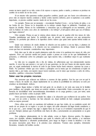asume un nuevo papel en su vida, como el de esposo o esposa, padre o madre, y entonces se produce un
cambio de su modo de ver las cosas.
Si en nuestra vida queremos realizar pequeños cambios, puede que nos baste con esforzarnos un
poco más en mejorar nuestra conducta y luchar contra nuestros defectos, pero si aspiramos a un cambio
importante, es preciso cambiar nuestro modo de ver las cosas.
Un ejemplo. Piensa por un momento —recomienda Stephen Covey— en tus bodas de plata, o en
tus bodas de oro. Piensa en la despedida en tu trabajo cuando llegue tu jubilación. Visualízalo con
riqueza de detalles. Piensa en los sentimientos y emociones que te embargarán en ese momento. ¿Cuál
será tu balance de todos esos años de matrimonio o de trabajo? ¿Cuál quieres ahora que sea el balance
que hagas entonces?
Otro ejemplo. Piensa en que te enteras ahora mismo de que te quedan sólo tres meses de vida.
Visualiza mentalmente qué harías. Es probable que, de pronto, todo aparezca con una perspectiva
diferente. Es probable que afloren a la superficie ciertos valores que quizá antes apenas habías tenido en
cuenta.
Quizá veas entonces de modo distinto la relación con tus padres o con tus hijos, o plantees de
modo distinto el matrimonio, o la relación con tus compañeros de trabajo. Quizá te parezcan fútiles
cosas que hace un momento considerabas muy importantes.
Está claro que la vida no puede plantearse cada día como si te quedaran tres meses de vida, por
supuesto. Pero ese ejercicio mental nos puede ayudar a pensar en cosas en las que habitualmente no
pensamos, a reflexionar sobre los principios que rigen nuestra vida, a identificar mejor lo que realmente
importa.
La vida nos va cargando día a día de rutinas, de adherencias que van entorpeciendo nuestra
marcha. A veces hay que pararse y ver qué es lo que queremos, no dar por bueno sin más nuestro status
quo, no seguir sumisamente la inercia de todo lo que hemos hecho hasta entonces, repensar las cosas a
fondo. No podemos olvidar que esos valores y principios son la trama que da consistencia al tejido de
nuestra vida y, por tanto, son nuestro mayor tesoro (además, casi lo único que tenemos a salvo de robos,
incendios, quiebras o descensos bursátiles).
Saber usar los propios recursos
Hay personas que achacan sus defectos a razones de tipo genético. Son los que con un qué le
vamos a hacer, he nacido así, alejan rápidamente de su cabeza la posibilidad de esforzarse en serio por
erradicar un determinado defecto.
Algunos llegan incluso a hablar del mal genio de su abuelo (o de toda una rama de la familia)
para justificar, por ejemplo, que tienen un carácter violento o imprevisible. Están convencidos de que su
herencia de irascibilidad viene inexorablemente determinada en su carga genética y que, por tanto, nada
pueden hacer por luchar contra su propio ADN.
Otros parecen tranquilizarse echando las culpas a la educación que recibieron de sus padres. Son
los que con un cortés y lacónico me han educado así, dejan también de lado cualquier pensamiento
sobre su mejora personal.
Otros cifran casi todo en cuestiones del ambiente en que han vivido, de su condición social, del
modo de ser propio de su región o su país de origen, del estilo educativo del lugar donde estudiaron, o
de lo que sea..., pero siempre hay algo o alguien fuera de él que es el verdadero responsable de que él
sea así. Siempre piensan que el problema está fuera de ellos, y precisamente ese pensamiento es su gran
problema.
Este peligroso planteamiento de la vida admite, como es lógico, diversos grados. En algunos
casos, por ejemplo, admiten humildemente que quizá la solución está en ellos mismos, y se muestran
teóricamente dispuestos a afrontarlo positivamente, pero luego no llegan a tomar la iniciativa o no dan
los pasos necesarios para llevar a la práctica esas soluciones. Veamos unos ejemplos, tristemente
frecuentes, tomados del ámbito escolar:
 