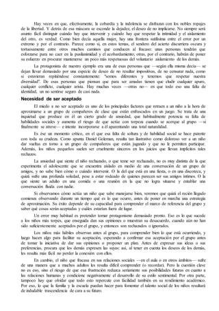 Hay veces en que, efectivamente, la cobardía y la indolencia se disfrazan con los nobles ropajes
de la libertad. Y detrás de esa máscara se esconde la dejadez, el deseo de no implicarse. No siempre será
asunto fácil distinguir cuándo hay que intervenir y cuándo hay que respetar la intimidad y el aislamiento
del otro, es verdad. Como bien decía aquella mujer, hay una frontera sutilísima entre el error por un
extremo y por el contrario. Parece como si, en estos temas, el sendero del acierto discurriera oscura y
tortuosamente entre otros muchos caminos que conducen al fracaso: unas personas tendrán que
esforzarse para no caer en la pusilanimidad y el acobardamiento; otras, por el contrario, habrán de poner
su esfuerzo en procurar mantenerse un poco más respetuosas del voluntario aislamiento de los demás.
La protagonista de nuestro ejemplo era una de esas personas que —según ella misma decía— se
dejan llevar demasiado por una especie de deseo de no resultar impositivas, de no censurar nada, como
si estuvieran repitiéndose constantemente: "somos diferentes y tenemos que respetar nuestra
diversidad". De esas personas que piensan que para ser amadas tienen que eludir cualquier apuro,
cualquier conflicto, cualquier arista. Hay muchas veces —otras no— en que todo eso una falta de
identidad, un no sentirse seguro de casi nada.
Necesidad de ser aceptado
El miedo a no ser aceptado es uno de los principales factores que retraen a un niño a la hora de
aproximarse a un grupo de compañeros de clase que están enfrascados en un juego. Se trata de una
inquietud que produce en él un cierto grado de ansiedad, que habitualmente potencia su falta de
habilidades sociales y aumenta el riesgo de que actúe con torpeza cuando se acerque al grupo —si
finalmente se atreve— e intente incorporarse a él aparentando una total naturalidad.
Es ése un momento crítico, en el que esa falta de soltura y de habilidad social se hace patente
con toda su crudeza. Como apunta Daniel Goleman, resulta tan ilustrativo como doloroso ver a un niño
dar vueltas en torno a un grupo de compañeros que están jugando y que no le permiten participar.
Además, los niños pequeños suelen ser cruelmente sinceros en los juicios que llevan implícitos tales
rechazos.
La ansiedad que siente el niño rechazado, o que teme ser rechazado, no es muy distinta de la que
experimenta el adolescente que se encuentra aislado en medio de una conversación de un grupo de
amigos, y no sabe bien cómo o cuándo intervenir. O la del que está en una fiesta, o en una discoteca, y
quizá sufre una profunda soledad, pese a estar rodeado de quienes parecen ser sus amigos íntimos. O la
que siente un adulto en una comida o una reunión en la que no logra situarse y entablar una
conversación fluida con nadie.
Si observamos cómo actúa un niño que sabe manejarse bien, veremos que quizá el recién llegado
comienza observando durante un tiempo qué es lo que ocurre, antes de poner en marcha una estrategia
de aproximación. Su éxito depende de su capacidad para comprender el marco de referencia del grupo y
saber qué cosas serán aceptadas y cuáles estarían fuera de lugar.
Un error muy habitual es pretender tomar protagonismo demasiado pronto. Eso es lo que sucede
a los niños más torpes, que enseguida dan sus opiniones o muestran su desacuerdo, cuando aún no han
sido suficientemente aceptados por el grupo, y entonces son rechazados o ignorados.
Los niños más hábiles observan antes al grupo, para comprender bien lo que está ocurriendo, y
luego hacen algo para facilitar su aceptación, esperando a confirmar esa aceptación por el grupo antes
de tomar la iniciativa de dar sus opiniones o proponer un plan. Antes de expresar sus ideas o sus
preferencias, procura que los demás expresen las suyas: así, al tener en cuenta los deseos de los demás,
les resulta más fácil no perder la conexión con ellos.
En cambio, el niño que fracasa en sus relaciones sociales —en el aula o en otros ámbitos— sufre
de una manera que a muchos adultos les resulta difícil comprender (o recordar). Pero la cuestión clave
no es eso, sino el riesgo de que esa frustración reduzca seriamente sus posibilidades futuras en cuanto a
las relaciones humanas y condicione negativamente el desarrollo de su estilo sentimental. Por otra parte,
tampoco hay que olvidar que todo esto repercute con facilidad también en su rendimiento académico.
Por eso, lo que la familia y la escuela puedan hacer para fomentar el talento social de los niños resultará
de indudable trascendencia de cara a su futuro.
 