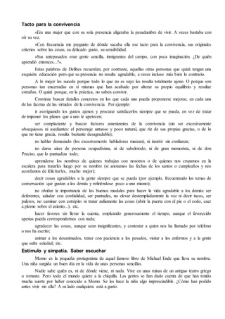 Tacto para la convivencia
«Era una mujer que con su sola presencia aligeraba la pesadumbre de vivir. A veces bastaba con
oír su voz.
»Con frecuencia me pregunto de dónde sacaba ella ese tacto para la convivencia, sus originales
criterios sobre las cosas, su delicado gusto, su sensibilidad.
»Sus antepasados eran gente sencilla, inmigrantes del campo, con poca imaginación. ¿De quién
aprendió entonces...?».
Estas palabras de Delibes recuerdan, por contraste, aquellas otras personas que quizá tengan una
exquisita educación pero que su presencia no resulta agradable, a veces incluso más bien lo contrario.
A lo mejor les sucede porque todo lo que no es suyo les resulta totalmente ajeno. O porque son
personas tan encerradas en sí mismas que han acabado por alterar su propio equilibrio y resultar
extrañas. O quizá porque, en la práctica, no saben convivir.
Conviene buscar detalles concretos en los que cada uno pueda proponerse mejorar, en cada una
de las facetas de las virtudes de la convivencia. Por ejemplo:
ir averiguando los gustos ajenos y procurar satisfacerlos siempre que se pueda, en vez de tratar
de imponer los planes que a uno le apetecen;
ser complaciente y buscar factores amenizantes de la convivencia (sin ser excesivamente
obsequiosos ni asediantes: el personaje untuoso y poco natural, que ríe de sus propias gracias, o de lo
que no tiene gracia, resulta bastante desagradable);
no hablar demasiado (los excesivamente habladores marean), ni insistir sin confianza;
no darse aires de persona ocupadísima, ni de sabelotodo, ni de gran memorista, ni de don
Preciso, que lo puntualiza todo;
aprenderse los nombres de quienes trabajan con nosotros o de quienes nos cruzamos en la
escalera para tratarles luego por su nombre (si anotamos las fechas de los santos o cumpleaños y nos
acordamos de felicitarles, mucho mejor);
decir cosas agradables a la gente siempre que se pueda (por ejemplo, frecuentando los temas de
conversación que gustan a los demás y refiriéndose poco a uno mismo);
no olvidar la importancia de los buenos modales para hacer la vida agradable a los demás: ser
deferentes, saludar con cordialidad, ser puntuales, no elevar destempladamente la voz ni decir tacos, ser
pulcros, no caminar con estrépito ni tratar zafiamente las cosas (abrir la puerta con el pie o el codo, caer
a plomo sobre el asiento...), etc.
hacer favores sin llevar la cuenta, empleando generosamente el tiempo, aunque el favorecido
apenas pueda correspondernos con nada;
agradecer las cosas, aunque sean insignificantes, y contestar a quien nos ha llamado por teléfono
o nos ha escrito;
animar a los desanimados, tratar con paciencia a los pesados, visitar a los enfermos y a la gente
que sufre soledad; etc.
Estímulo y simpatía. Saber escuchar
Momo es la pequeña protagonista de aquel famoso libro de Michael Ende que lleva su nombre.
Una niña surgida un buen día en la vida de unas personas sencillas.
Nadie sabe quién es, ni de dónde viene, ni nada. Vive en unas ruinas de un antiguo teatro griego
o romano. Pero todo el mundo quiere a la chiquilla. Las gentes se han dado cuenta de que han tenido
mucha suerte por haber conocido a Momo. Se les hace la niña algo imprescindible. ¿Cómo han podido
antes vivir sin ella? A su lado cualquiera está a gusto.
 