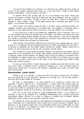 A la hora de hacer balance de su atractivo, no es fácil decir qué cualidad especial le adorna: no
es que sea lista; tampoco pronuncia frases sabias; no es que sepa cantar, o bailar, ni hacer ninguna
maravilla extraordinaria... ¿Qué es entonces lo que tiene?
La pequeña Momo sabe escuchar; algo que no es tan frecuente como parece. Momo sabe
escuchar con atención y simpatía. Ante ella, la gente tonta tiene ideas inteligentes. Ante ella, el indeciso
sabe de inmediato lo que quiere. El tímido se siente de súbito libre y valeroso. El desgraciado y
agobiado se vuelve confiado y alegre. El más infeliz descubre que es importante para alguien en este
mundo. Y es que Momo sabe escuchar.
Todos tenemos en la cabeza la imagen de chicos o de chicas, quizá de apariencia modesta y de
cualidades corrientes, pero perseverantes en la amistad, leales, que contagian a su alrededor alegría y
serenidad; y su vida aparece ante los demás como una luz, como una claridad, como un estímulo.
A veces parece que se trata de una cualidad que, simplemente, viene de nacimiento. Pero no es
eso sólo: depende sobre todo de la educación que se ha recibido, y del esfuerzo personal que pone cada
uno. En todos los hombres hallamos gérmenes de buenas y malas tendencias, y cada cual es responsable
de la medida en que permite a unas u otras adueñarse de su persona. Todos sabemos que el alma sólo
brilla después de muchos años de esfuerzo por sacarle lustre.
Saber escuchar. Tener paciencia. Sabiendo que, las más de las veces, aguantar algo que a uno no
le gusta no es ser hipócrita, sino que constituye una parte de ese hábito de preocuparse por los demás, y
de procurar ser agradable, que todo hombre debiera esforzarse por adquirir. Además, cuando uno se
esfuerza por serlo, pronto pasa a ser algo que sale casi siempre de modo natural.
Pero escuchar no es sólo cuestión de paciencia. Requiere sobre todo deseo de aprender, deseo de
enriquecerse con las aportaciones de los demás. Quien mientras escucha piensa sobre todo en preparar
su respuesta, apenas escucha realmente. Sin embargo, quien escucha con atención, con verdadero deseo
de comprender, sin dejarse arrastrar por un inmoderado afán de hablar él o de rebatir lo que oye, quien
sabe escuchar de verdad, se hace cada vez más valioso y hace que la persona que le habla se sienta
también más valorada y querida.
Es triste que tantos hombres y mujeres hagan grandes sacrificios para poder lucir un coche o una
ropa un poco mejor, o adelgazar un poco, o presumir de cualquier cosa, y que, sin embargo, apenas se
esfuercen por escuchar más, o ser un poco más simpáticos y agradables, que es gratis y de mucho mejor
efecto ante los demás.
Espontaneidad, ¿hasta dónde?
"Mamá, es que no lo entiendes. La gente joven dice lo que piensa, sin hipocresías." Así defendía
una joven adolescente la escasa educación y diplomacia de una amiga suya a la que había invitado a
pasar unos días con ellos durante las vacaciones.
Sin duda, la espontaneidad es un valor emergente en la sociedad de nuestros días. Ser
espontáneo y natural es algo que hoy —afortunadamente— se valora mucho. Hay una gran pasión por
todo lo que significa apertura y claridad. Un elogio constante de las conductas que revelan autenticidad.
La gente joven tributa un apasionado culto a la sinceridad de vida, quizá como respuesta al rechazo
producido por algunos resabios de corte victoriano que ha llegado a detectar en la anterior generación.
Todo eso, no cabe duda, esconde un avance innegablemente positivo. Y en el ámbito de la
educación, se trata de una conquista de la sensibilidad contemporánea que ha supuesto aportaciones
especialmente valiosas. Moverse en un clima de confianza se considera hoy un principio educativo
fundamental, decisivo también para la formación del propio carácter.
Sin embargo, las razones que daba esa chica demuestran la necesidad de un sensato equilibrio en
todo lo relacionado con la espontaneidad. Parece evidente que es preciso encontrar un equilibrio entre la
hipocresía y lo que podríamos llamar exceso de espontaneidad. Porque parece posible lograr ser cortés
sin caer en la hipocresía o la adulación, ser sincero sin recurrir a la tosquedad, y fiel a los propios
principios sin necesidad de ofender a los demás.
 