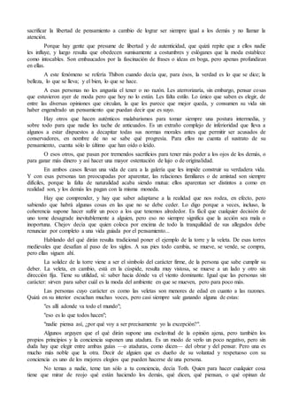 sacrificar la libertad de pensamiento a cambio de lograr ser siempre igual a los demás y no llamar la
atención.
Porque hay gente que presume de libertad y de autenticidad, que quizá repite que a ellos nadie
les influye, y luego resulta que obedecen sumisamente a costumbres y eslóganes que la moda establece
como intocables. Son embaucados por la fascinación de frases o ideas en boga, pero apenas profundizan
en ellas.
A este fenómeno se refería Thibon cuando decía que, para ésos, la verdad es lo que se dice; la
belleza, lo que se lleva; y el bien, lo que se hace.
A esas personas no les angustia el tener o no razón. Les aterrorizaría, sin embargo, pensar cosas
que estuvieron ayer de moda pero que hoy no lo están. Les falta estilo. Lo único que saben es elegir, de
entre las diversas opiniones que circulan, la que les parece que mejor queda, y consumen su vida sin
haber engendrado un pensamiento que puedan decir que es suyo.
Hay otros que hacen auténticos malabarismos para tomar siempre una postura intermedia, y
sobre todo para que nadie les tache de anticuados. Es un extraño complejo de inferioridad que lleva a
algunos a estar dispuestos a decapitar todas sus normas morales antes que permitir ser acusados de
conservadores, en nombre de no se sabe qué progresía. Para ellos no cuenta el sustrato de su
pensamiento, cuenta sólo lo último que han oído o leído.
O esos otros, que pasan por tremendos sacrificios para tener más poder a los ojos de los demás, o
para ganar más dinero y así hacer una mayor ostentación de lujo o de originalidad.
En ambos casos llevan una vida de cara a la galería que les impide construir su verdadera vida.
Y con esas personas tan preocupadas por aparentar, las relaciones familiares o de amistad son siempre
difíciles, porque la falta de naturalidad acaba siendo mutua: ellos aparentan ser distintos a como en
realidad son, y los demás les pagan con la misma moneda.
Hay que comprender, y hay que saber adaptarse a la realidad que nos rodea, en efecto, pero
sabiendo que habrá algunas cosas en las que no se debe ceder. Lo digo porque a veces, incluso, la
coherencia supone hacer sufrir un poco a los que tenemos alrededor. Es fácil que cualquier decisión de
uno tome desagrade inevitablemente a alguien, pero eso no siempre significa que la acción sea mala o
inoportuna. Chejov decía que quien coloca por encima de todo la tranquilidad de sus allegados debe
renunciar por completo a una vida guiada por el pensamiento...
Hablando del qué dirán resulta tradicional poner el ejemplo de la torre y la veleta. De esas torres
medievales que desafían al paso de los siglos. A sus pies todo cambia, se mueve, se vende, se compra,
pero ellas siguen ahí.
La solidez de la torre viene a ser el símbolo del carácter firme, de la persona que sabe cumplir su
deber. La veleta, en cambio, está en la cúspide, resulta muy vistosa, se mueve a un lado y otro sin
dirección fija. Tiene su utilidad, sí: saber hacia dónde va el viento dominante. Igual que las personas sin
carácter: sirven para saber cuál es la moda del ambiente en que se mueven, pero para poco más.
Las personas cuyo carácter es como las veletas son menores de edad en cuanto a las razones.
Quizá en su interior escuchan muchas voces, pero casi siempre sale ganando alguna de estas:
"es allí adonde va todo el mundo";
"eso es lo que todos hacen";
"nadie piensa así, ¿por qué voy a ser precisamente yo la excepción?".
Algunos arguyen que el qué dirán supone una esclavitud de la opinión ajena, pero también los
propios principios y la conciencia suponen una atadura. Es un modo de verlo un poco negativo, pero sin
duda hay que elegir entre ambas guías —o ataduras, como dicen— del obrar y del pensar. Pero una es
mucho más noble que la otra. Decir de alguien que es dueño de su voluntad y respetuoso con su
conciencia es uno de los mejores elogios que pueden hacerse de una persona.
No temas a nadie, teme tan sólo a tu conciencia, decía Toth. Quien para hacer cualquier cosa
tiene que mirar de reojo qué están haciendo los demás, qué dicen, qué piensan, o qué opinan de
 