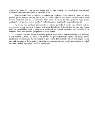 nosotros, se puede decir que es una persona que no pide consejo a su entendimiento sino que está
servilmente dominada por el público ante quien actúa.
Muchos adolescentes, por ejemplo, reconocen que empiezan a beber más de la cuenta, o a tomar
pastillas que no son precisamente para la tos, o a fumar algo más que tabaco, sin necesidad de sentir
especial satisfacción con eso. La razón más fuerte suele ser una de las antes apuntadas: "¿qué quieres
que haga?, es lo que hace todo el mundo..." (todo el mundo..., en el mundo en que él se mueve).
No es que haya que hacer precisamente lo contrario que todo el mundo, para así tener carácter,
por supuesto, porque eso sería casi peor, sería como lo del mulo de la anécdota. Se trata más bien de
tener una personalidad propia y atreverse a manifestarla así —si es oportuno— aun en medio de un
ambiente o ante unas personas que piensan de modo distinto.
Es verdad que pesa mucho el ambiente, pero en estas lides se templa el carácter y se demuestra
la personalidad. Además, es miedo a un ridículo del que probablemente apenas hay riesgo, porque
manifestarse con naturalidad ha sido siempre el gran secreto de la amistad y de la buena imagen. Lo que
más suele agradecerse de un amigo o una amiga son precisamente esas virtudes que rodean a la verdad:
sinceridad, lealtad, naturalidad, sencillez, autenticidad.
 