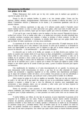 Sobreponerse a la dificultad
Los golpes de la vida
William Shakespeare dejó escrito que no hay otro camino para la madurez que aprender a
soportar los golpes de la vida.
Porque la vida de cualquier hombre, lo quiera o no, trae siempre golpes. Vemos que hay
egoísmo, maldad, mentiras, desagradecimiento. Observamos con asombro el misterio del dolor y de la
muerte. Constatamos defectos y limitaciones en los demás, y lo constatamos igualmente cada día en
nosotros mismos.
Toda esa dolorosa experiencia es algo que, si lo sabemos asumir, puede ir haciendo crecer
nuestra madurez interior. La clave es saber aprovechar esos golpes, saber sacar todo el oculto valor que
encierra aquello que nos contraría, lograr que nos mejore aquello que a otros les desalienta y les hunde.
¿Y por qué lo que a unos les hunde a otros les madura y les hace crecerse? Depende de cómo se
reciban esos reveses. Si no se medita sobre ellos, o se medita pero sin acierto, sin saber abordarlo bien,
se pierden excelentes ocasiones para madurar, o incluso se produce el efecto contrario. La falta de
conocimiento propio, la irreflexión, el victimismo, la rebeldía inútil, hacen que esos golpes duelan más,
que nos llenen de malas experiencias y de muy pocas enseñanzas.
La experiencia de la vida sirve de bien poco si no se sabe aprovechar. El simple transcurso de los
años no siempre aporta, por sí solo, madurez a una persona. Es cierto que la madurez se va formando de
modo casi imperceptible en una persona, pero la madurez es algo que se alcanza siempre gracias a un
proceso de educación —y de autoeducación—, que debe saber abordarse.
La educación que se recibe en la familia, por ejemplo, es sin duda decisiva para madurar. Los
padres no pueden estar siempre detrás de lo que hacen sus hijos, protegiéndoles o aconsejándoles a cada
minuto. Han de estar cercanos, es cierto, pero el hijo ha de aprender a enfrentarse a solas con la
realidad, ha de aprender a darse cuenta de que hay cosas como la frustración de un deseo intenso, la
deslealtad de un amigo, la tristeza ante las limitaciones o defectos propios o ajenos..., son realidades que
cada uno ha de aprender poco a poco a superar por sí mismo. Por mucho que alguien te ayude, al final
siempre es uno mismo quien ha de asumir el dolor que siente, y poner el esfuerzo necesario para superar
esa frustración.
Una manifestación de inmadurez es el ansia descompensada de ser querido. La persona que
ansía intensamente recibir demostraciones de afecto, y que hace de ese afán vehemente de sentirse
querido una permanente y angustiosa inquietud en su vida, establece unas dependencias psicológicas
que le alejan del verdadero sentido del afecto y de la amistad. Una persona así está tan subordinada a
quienes le dan el afecto que necesita, que acaba por vaciar y hasta perder el sentido de su libertad.
Saber encajar los golpes de la vida no significa ser insensible. Tiene que ver más con aprender a
no pedir a la vida más de lo que puede dar, aunque sin caer en un conformismo mediocre y gris; con
aprender a respetar y estimar lo que a otros les diferencia de nosotros, pero manteniendo unas
convicciones y unos principios claros; con ser pacientes y saber ceder, pero sin hacer dejación de
derechos ni abdicar de la propia personalidad.
Hemos de aprender a tener paciencia. A vivir sabiendo que todo lo grande es fruto de un
esfuerzo continuado, que siempre cuesta y necesita tiempo. A tener paciencia con nosotros mismos, que
es decisivo para la propia maduración, y a tener paciencia con todos (sobre todo con los tenemos más
cerca).
Y podría hablarse, por último, de otro tipo de paciencia, no poco importante: la paciencia con la
terquedad de la realidad que nos rodea. Porque si queremos mejorar nuestro entorno necesitamos
armarnos de paciencia, prepararnos para soportar contratiempos sin caer en la amargura. Por la
paciencia el hombre se hace dueño de sí mismo, aprende a robustecerse en medio de las adversidades.
La paciencia otorga paz y serenidad interior. Hace al hombre capaz de ver la realidad con visión de
futuro, sin quedarse enredado en lo inmediato. Le hace mirar por sobreelevación los acontecimientos,
que toman así una nueva perspectiva. Son valores que quizá cobran fuerza en nuestro horizonte personal
 