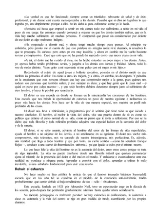 »La verdad es que he funcionado siempre como un triunfador, rebosante de salud y de éxito
profesional, y sin darme casi cuenta menospreciaba a los demás. Pensaba que si ellos no lograban lo que
lograba yo, era simplemente porque a ellos no les daba la gana esforzarse como yo lo hacía.
»Pensaba así hasta que empecé a sentir en mis carnes todo ese sufrimiento, a notar en mi vida el
peso de esa carga: fue entonces cuando comencé a reparar en que los demás también sufrían, que en la
vida hay mucho sufrimiento de muchas personas. Y comprendí que pasar sin consideración por delante
de ese dolor es algo realmente indigno.
»He empezado a dormir mal, y ahora tengo mucho tiempo para pensar. Al principio me
enfadaba, pero pronto me di cuenta de que con pataleos no arreglas nada: ni te duermes, ni resuelves lo
que te preocupa. Es curioso, pero antes yo era muy irascible, y ahora en cambio me he vuelto bastante
sereno y comprensivo. Creo que esto que me ha pasado ha marcado como una nueva etapa en mi vida.
»A mí, el dolor me ha curtido el alma, me ha hecho entender un poco mejor a los demás. Antes,
yo apenas había tenido problemas serios, y juzgaba a los demás con dureza y frialdad. Ahora, todo lo
veo de modo distinto. Ya no grito a mi secretaria ni me peleo con mi mujer o mis hijos.»
Recordando el relato de aquel joven y brillante ejecutivo, pensaba en el distinto modo en que
reciben las personas el dolor. En cómo a unos les mejora, y a otros, en cambio, les desespera. Y pensaba
en la enseñanza que esta persona obtuvo: que hay que comprender mejor a la gente, pues quienes nos
rodean son personas que también sufren, y eso siempre es duro; y que hay gente que lo pasa mal —y
quizá en parte por culpa nuestra—, y que todo hombre debiera detenerse siempre junto al sufrimiento de
otro hombre, y hacer lo posible por remediarlo.
El dolor es una escuela en donde se forman en la misericordia los corazones de los hombres.
Una escuela que nos brinda la oportunidad de curarnos un poco de nuestro egoísmo e inclinarnos un
poco más hacia los demás. Nos hace ver la vida de una manera especial, nos muestra un perfil más
profundo de las cosas.
El dolor nos lleva a reflexionar, a preguntarnos por el sentido que tiene todo lo que sucede a
nuestro alrededor. El hombre, al recibir la visita del dolor, vive una prueba dentro de sí: es como un
pellizco que detiene el curso normal de su vida, como un parón que le invita a reflexionar. Por eso se ha
dicho que toda filosofía y toda reflexión profunda adquiere una especial lucidez en la cercanía del dolor
y de la muerte.
El dolor, si se sabe asumir, advierte al hombre del error de las formas de vida superficiales,
ayuda al hombre a no alejarse de los demás, a no arrellanarse en su egoísmo. El dolor nos vuelve más
comprensivos, más tolerantes, nos va curando de nuestra intransigencia, nos perfecciona. Es, además,
una realidad que llega a todo hombre y que por tanto, en cierto sentido —como ha señalado Enrique
Rojas—, conduce a una suerte de fraternización universal, ya que iguala a todos por el mismo rasero.
Lo que hace feliz la vida del hombre no es la ausencia del dolor, entre otras cosas porque se trata
de algo imposible. La vida no puede diseñarse desde una filosofía infantil que quisiera permanecer
ajena al misterio de la presencia del dolor o del mal en el mundo. Y enfadarse o escandalizarse ante esa
realidad no conduce a ninguna parte. Aprender a convivir con el dolor, aprender a tolerar lo malo
inevitable, es una sabiduría fundamental para vivir con acierto.
Rehuir el esfuerzo
No hace mucho se hizo pública la noticia de que el famoso internado británico Summerhill,
escuela que en los año 60 se convirtió en el modelo de la educación anti-autoritaria, tendrá
probablemente que cerrar debido al bajo rendimiento de sus —sólo— 66 alumnos.
Esta escuela, fundada en 1921 por Alexander Neill, tuvo un espectacular auge en la década de
los sesenta, pero después fue perdiendo gradualmente alumnos hasta quedar ahora semidesierta.
Su método pedagógico es realmente peculiar: no hay exámenes ni calificaciones, la asistencia a
clase es voluntaria y la vida del centro se rige en gran medida de modo asambleario por los propios
alumnos.
 