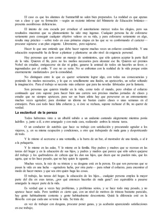 El caso es que los alumnos de Summerhill no salen bien preparados. La realidad es que apenas
van a clase y que su formación —según un reciente informe del Ministerio de Educación británico—
presenta asombrosas deficiencias.
El intento de esta escuela por erradicar el autoritarismo merece todos los elogios, pero sus
resultados muestran que su planteamiento ha sido muy ingenuo. Cualquier persona ha de esforzarse
seriamente para conseguir cualquier objetivo valioso en su vida, y para esforzarse seriamente en algo,
resulta muy práctico —sobre todo en esas primeras etapas en las que se va conformando el carácter—
procurar sujetarse a un plan exigente. Libremente, pero sujetarse.
Hacer lo que uno entiende que debe hacer supone muchas veces un esfuerzo considerable. Y una
educación responsable ha de llevar a plantear y plantearse un alto nivel de exigencia personal.
Hay personas que son como un manojo de sentimientos, que sólo quieren aceptar la parte fácil
de la vida. Quieren el fin, pero no los medios necesarios para alcanzar ese fin. Quieren ser premios
Nobel sin estudiar, enriquecerse sin dar ni golpe, ganarse la amistad de todos sin hacerles un favor, o
ingenuidades por el estilo. Y eso no es serio. No se enfrentan con la realidad de la vida porque están
enormemente mediatizados por la comodidad.
No distinguen entre lo que es querer seriamente lograr algo, con todas sus consecuencias y
poniendo los medios necesarios, y lo que es sencillamente una ilusión, un apetecerles, un soñar soltando
la imaginación. Para el trabajo se necesita más esfuerzo que para las novelas fabricadas por la fantasía.
Son personas que quieren triunfar en la vida, como todo el mundo, pero olvidan el esfuerzo
continuado que esto supone: para hacer bien una carrera son precisas muchas jornadas de clases y
estudio que no siempre apetecen; para ser un buen atleta hay que perseverar en un entrenamiento
muchas veces agotador; para dominar un idioma no bastan cuatro clases o unas semanas en el
extranjero. Para casi todo hace falta esfuerzo y, si éste se rechaza, supone rechazar el fin, no querer de
verdad.
La esclavitud de la pereza
Todos habremos visto a un albañil subido a un andamio cantando alegremente mientras ponía
ladrillos y, junto a él, a otro amargado y con mala cara, realizando ambos la misma tarea.
O un conductor de autobús que hace su trabajo con satisfacción y procurando agradar a los
viajeros, y, en su misma ocupación y condiciones, a otro que trabajando de mala gana y despotricando
de todo.
Y lo mismo al acercarse a una ventanilla, a la barra de un bar, al mostrador de una tienda, o al ir
a la peluquería.
Y lo mismo en las aulas. Y lo mismo en la familia. Hay padres y madres que se recrean en las
tareas del hogar y en la educación de sus hijos, y padres y madres que parece que sólo saben quejarse
del trabajo y los quebraderos de cabeza que les dan sus hijos, que dicen que no pueden más, que les
agota, que se les hace pesado, que no hay quien lo aguante.
Muchas veces, la raíz de su tristeza y su desgana está en la pereza. En que son personas que se
pasan la vida en una lucha —agotadora lucha, por otra parte— para rehuir el esfuerzo, para encontrar el
modo de hacer menos y que sea otro quien haga las cosas.
El trabajo, las tareas del hogar, la educación de los hijos... cualquier persona emplea la mayor
parte del día en esas tareas, ¿por qué entonces hacerlas de mala gana?: eso equivaldría a pasarse
amargado la mayor parte de la vida.
Es verdad que a veces hay problemas, y problemas serios, y se hace todo muy pesado, y no
apetece hacer nada. Pero también es cierto que, con un nivel de motivos de tristeza bastante parecido,
hay gente habitualmente contenta y gente habitualmente descontenta. Quizá la diferencia esté en la
filosofía con que cada uno se toma la vida. Se trata de:
en vez de trabajar con desgana, procurar poner ganas, y ya acabarán apareciendo satisfacciones
en ese trabajo;
 