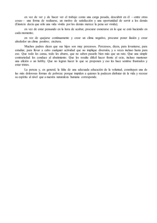 en vez de ver y de hacer ver el trabajo como una carga pesada, descubrir en él —entre otras
cosas— una forma de realizarse, un motivo de satisfacción y una oportunidad de servir a los demás
(Einstein decía que sólo una vida vivida por los demás merece la pena ser vivida);
en vez de estar pensando en la hora de acabar, procurar esmerarse en lo que se está haciendo en
cada momento;
en vez de quejarse continuamente y crear un clima negativo, procurar poner ilusión y crear
alrededor un clima positivo; etcétera.
Muchos padres dicen que sus hijos son muy perezosos. Perezosos, dicen, para levantarse, para
estudiar, para llevar a cabo cualquier actividad que no implique diversión, y a veces incluso hasta para
eso. Que todo les cansa, todo les aburre, que no saben pasarlo bien más que un rato. Que una simple
contrariedad les conduce al abatimiento. Que les resulta difícil hacer frente al ocio, incluso mantener
una afición o un hobby. Que no logran hacer lo que se proponen y eso les hace sentirse frustrados y
estar tristes.
La pereza y, en general, la falta de una adecuada educación de la voluntad, constituyen una de
las más dolorosas formas de pobreza: porque impiden a quienes la padecen disfrutar de la vida y recrear
su espíritu al nivel que a nuestra naturaleza humana corresponde.
 