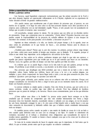 Orden y capacidadde organizarse
Orden y pereza activa
Lee Iacocca, aquel legendario empresario norteamericano que fue primer ejecutivo de la Ford y
que años después lograría un espectacular reflotamiento en la Chrysler, explicaba así su experiencia de
varias décadas al frente de grandes multinacionales:
«No puedo menos que asombrarme ante el gran número de personas que, al parecer, no son
dueños de su agenda. A lo largo de estos años se me han acercado muchas veces altos ejecutivos de la
empresa para confesarme con un mal disimulado orgullo: "Fíjese, el año pasado tuve tal acumulación de
trabajo que no pude ni tomarme unas vacaciones".
»Al escucharles, siempre pienso lo mismo. No me parece que eso deba ser en absoluto motivo
de presunción. Tengo que contenerme para no contestarles: "¿Serás idiota? Pretendes hacerme creer que
puedes asumir la responsabilidad de un proyecto de ochenta millones de dólares si eres incapaz de
encontrar dos semanas al año para pasarlas con tu familia y descansar un poco?".»
Imprimir un ritmo ordenado a la vida, ser dueños del propio tiempo y de la agenda, tener un
claro orden de prioridades en lo que hemos de hacer..., son premisas básicas para la eficacia en
cualquier trabajo.
¿También para educar? Pienso que sí, por dos razones. La primera, porque educar exige tiempo
y, por tanto, orden para sacar partido al tiempo que tenemos, que es limitado. Y la segunda, porque el
orden es una virtud muy importante en la configuración del carácter de los hijos.
Cuando no hay orden en la cabeza, acabamos siempre por elegir lo que más nos apetece, o
aquello que parece urgentísimo pero que resulta que no es lo que tenemos que hacer en ese momento.
Muchas veces, los agobios por falta de tiempo son más bien agobios por falta de orden.
Es evidente que no se puede llegar a hacer en la vida todo lo que uno quisiera, porque no hay
tiempo. El problema es por dónde se recorta, y esa decisión no la debe tomar el capricho.
Hay personas que despliegan una febril actividad, que van y vienen de un lado a otro a toda
velocidad, suben, bajan, hablan por teléfono, hacen mil cosas a la vez y no acaban ninguna, sus
múltiples y poco claras ocupaciones les hacen llegar tarde a todo y con una gran sensación de prisa. Son
auténticos ejecutivos pero que luego no ejecutan casi nada útil.
Parecen gente esforzada, pero muchas veces no es esfuerzo sino sólo su caricatura. Porque casi
siempre casualmente ese desorden les lleva a elegir la tarea que en ese momento menos les cuesta. En el
fondo son bastante perezosos.
La pereza ordinaria es simple apatía y dejadez. Esta otra forma de pereza, que por activa no es
menos corriente, resulta en cambio algo más difícil de advertir. Pero hay infinidad de hombres
perezosos que no paran de trabajar y de moverse. Hacen cosas constantemente, pero no las que deberían
hacer.
¿Cómo aplicar esas ideas a la familia? La pereza activa puede hacer estragos en tu hijo
estudiante que no termina de comprender que más vale estudiar intensamente tres horas y luego
descansar otras tres haciendo deporte, escuchando música o saliendo con sus amigos, en vez de pasarse
las seis horas intentando conjugar lo uno y lo otro para al final dejarlo todo a medio hacer y con una
clara sensación de descontento (y habiendo sufrido más que si hubiera estado estudiando intensamente
todo ese tiempo).
Es también pereza activa cuando un padre o una madre de familia no cesan de ir de un lado a
otro cuando quizá deberían estar en casa con su cónyuge y sus hijos. O cuando se entretienen sin
verdadera necesidad en el trabajo y abandonan otras obligaciones que (casualmente de nuevo) le
resultan menos agradables. O cuando se lanzan a hacer cualquier cosa que se les cruza por la cabeza sin
ponderar su oportunidad.
Se trata de la común tentación de hacer lo urgente antes que lo importante, lo fácil antes que lo
difícil, lo que se termina pronto antes que lo que requiere un esfuerzo continuado.
 