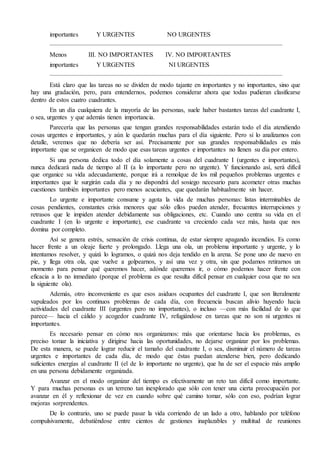 importantes Y URGENTES NO URGENTES
————————————————————————————————————
Menos III. NO IMPORTANTES IV. NO IMPORTANTES
importantes Y URGENTES NI URGENTES
————————————————————————————————————
Está claro que las tareas no se dividen de modo tajante en importantes y no importantes, sino que
hay una gradación, pero, para entendernos, podemos considerar ahora que todas pudieran clasificarse
dentro de estos cuatro cuadrantes.
En un día cualquiera de la mayoría de las personas, suele haber bastantes tareas del cuadrante I,
o sea, urgentes y que además tienen importancia.
Parecería que las personas que tengan grandes responsabilidades estarán todo el día atendiendo
cosas urgentes e importantes, y aún le quedarán muchas para el día siguiente. Pero si lo analizamos con
detalle, veremos que no debería ser así. Precisamente por sus grandes responsabilidades es más
importante que se organicen de modo que esas tareas urgentes e importantes no llenen su día por entero.
Si una persona dedica todo el día solamente a cosas del cuadrante I (urgentes e importantes),
nunca dedicará nada de tiempo al II (a lo importante pero no urgente). Y funcionando así, será difícil
que organice su vida adecuadamente, porque irá a remolque de los mil pequeños problemas urgentes e
importantes que le surgirán cada día y no dispondrá del sosiego necesario para acometer otras muchas
cuestiones también importantes pero menos acuciantes, que quedarán habitualmente sin hacer.
Lo urgente e importante consume y agota la vida de muchas personas: listas interminables de
cosas pendientes, constantes crisis menores que sólo ellos pueden atender, frecuentes interrupciones y
retrasos que le impiden atender debidamente sus obligaciones, etc. Cuando uno centra su vida en el
cuadrante I (en lo urgente e importante), ese cuadrante va creciendo cada vez más, hasta que nos
domina por completo.
Así se genera estrés, sensación de crisis continua, de estar siempre apagando incendios. Es como
hacer frente a un oleaje fuerte y prolongado. Llega una ola, un problema importante y urgente, y lo
intentamos resolver, y quizá lo logramos, o quizá nos deja tendido en la arena. Se pone uno de nuevo en
pie, y llega otra ola, que vuelve a golpearnos, y así una vez y otra, sin que podamos retirarnos un
momento para pensar qué queremos hacer, adónde queremos ir, o cómo podemos hacer frente con
eficacia a lo no inmediato (porque el problema es que resulta difícil pensar en cualquier cosa que no sea
la siguiente ola).
Además, otro inconveniente es que esos asiduos ocupantes del cuadrante I, que son literalmente
vapuleados por los continuos problemas de cada día, con frecuencia buscan alivio huyendo hacia
actividades del cuadrante III (urgentes pero no importantes), o incluso —con más facilidad de lo que
parece— hacia el cálido y acogedor cuadrante IV, refugiándose en tareas que no son ni urgentes ni
importantes.
Es necesario pensar en cómo nos organizamos: más que orientarse hacia los problemas, es
preciso tomar la iniciativa y dirigirse hacia las oportunidades, no dejarse organizar por los problemas.
De esta manera, se puede lograr reducir el tamaño del cuadrante I, o sea, disminuir el número de tareas
urgentes e importantes de cada día, de modo que éstas puedan atenderse bien, pero dedicando
suficientes energías al cuadrante II (el de lo importante no urgente), que ha de ser el espacio más amplio
en una persona debidamente organizada.
Avanzar en el modo organizar del tiempo es efectivamente un reto tan difícil como importante.
Y para muchas personas es un terreno tan inexplorado que sólo con tener una cierta preocupación por
avanzar en él y reflexionar de vez en cuando sobre qué camino tomar, sólo con eso, podrían lograr
mejoras sorprendentes.
De lo contrario, uno se puede pasar la vida corriendo de un lado a otro, hablando por teléfono
compulsivamente, debatiéndose entre cientos de gestiones inaplazables y multitud de reuniones
 