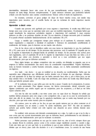 interminables, intentando hacer más cosas de las que razonablemente somos capaces, y, encima,
después de tanta fatiga, fracasar estrepitosamente. Y quizá entonces viéramos que podríamos haberlo
evitado con sólo hacernos unas cuantas consideraciones básicas sobre el modo de organizarnos.
En resumen, corremos el grave peligro de dejar de hacer muchas cosas, aun siendo muy
importantes para nosotros, por el sencillo hecho de que no reclaman de modo imperioso nuestra
atención.
Aprender a decir «no»
Cuando una persona está agobiada por cosas urgentes e importantes, le resulta muy difícil sacar
tiempo para esas cosas que no apremian tanto pero que son también importantes. Al principio habrá que
seguir atendiendo las numerosas actividades urgentes e importantes del cuadrante I, pues estamos
inmersos en ellas y no podemos dejarlas sin más. En esa situación, el tiempo necesario para el cuadrante
II se puede obtener sacándolo fundamentalmente de los cuadrantes III y IV.
Luego, a medida que consigamos tiempo para trabajar en el cuadrante II, estaremos mucho
mejor organizados y empezará a disminuir el cuadrante I. Entonces irá aumentando sensiblemente el
rendimiento del tiempo, pues le daremos un uso mucho más efectivo.
Una de las claves está en identificar cuáles son esas tareas no importantes (o sea, los cuadrantes
III y IV), para sacar de ahí tiempo. En las personas más perezosas, será el cuadrante IV (aquello que no
es ni urgente ni importante) la principal fuente de pérdidas de tiempo. En las personas más activas pero
mal organizadas, será el cuadrante III (el de lo urgente no importante) el que más llene sus vidas y en el
que habrá que entrar con decisión, y aprender a decir no a esas actividades que nos urgen
frecuentemente pero que no debemos acometer.
Hace algún tiempo, un antiguo compañero mío me contaba, sin disimular su angustia, que en su
empresa le habían encomendado una nueva tarea de considerable responsabilidad. Viajaba muchísimo,
tenía un horario tremendo y estaba bastante estresado, aunque, eso sí, había aumentado sensiblemente
sus ingresos.
«Lo malo —me decía— es que en realidad yo no deseaba ese nombramiento. Sabía que me
supondría unas obligaciones que difícilmente podría atender con el tiempo de que dispongo. Además,
me está apartando de la línea de trabajo que me había marcado hace años y, por si fuera poco, no me
deja atender bien a mi familia. Cada día tengo más problemas, pero ahora me resulta muy difícil dejarlo,
tenía que haberlo pensado antes.
»Y lo realmente triste es que sabía que esto me iba a pasar. Cuando me lo propusieron, lo pensé,
pero me sentía presionado. Puse algunas excusas, me fueron convenciendo, intenté retrasarlo, puse
algunas condiciones que estaba seguro que no aceptarían, pero las aceptaron, y al final ya me daba
reparo echarme atrás.
»Lo mío ha sido tan sencillo y tan triste como esto: no supe decir no. Después he sabido que
también habían propuesto para este cargo a otro compañero mío, y que en su caso la conversación no
duró más allá de un minuto. Les dijo que lo agradecía muchísimo, que se sentía muy honrado por esa
elección, pero que tenía serias razones para no aceptarlo.
»Es curioso, pero no sabía yo los líos en que uno puede meterse por no saber contestar en el
momento oportuno con un atento y cortés "lo siento muchísimo, pero NO". Ha sido un auténtico
calvario que podría haber evitado con sólo superar una situación un poco violenta durante unos
minutos.»
En realidad, toda persona está diciendo constantemente no a algo. Lo malo es que si no lo dice a
esas cosas que nos acosan invasivamente pero que no debemos hacer, probablemente lo esté diciendo a
cosas mucho más fundamentales pero que no reclaman su atención.
Habrá personas cuyo problema no sea que les cueste decir no, sino al revés: siempre dicen que
no, siempre llevan la contraria, parece como si les costara sangre manifestar acuerdo o asentir a algo.
Cada uno tiene que ver por qué lado va su problema (y que en unos ámbitos de su vida puede ser bien
distinto que en otros), pues cada día decimos sí o no a muchísimas cosas. La esencia de una buena
 