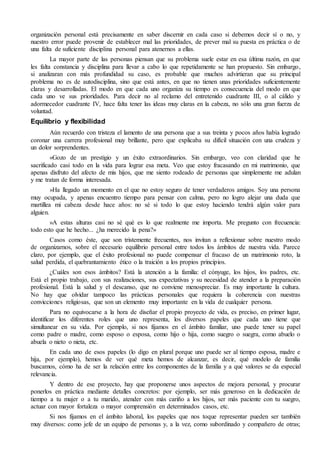 organización personal está precisamente en saber discernir en cada caso si debemos decir sí o no, y
nuestro error puede provenir de establecer mal las prioridades, de prever mal su puesta en práctica o de
una falta de suficiente disciplina personal para atenernos a ellas.
La mayor parte de las personas piensan que su problema suele estar en esa última razón, en que
les falta constancia y disciplina para llevar a cabo lo que repetidamente se han propuesto. Sin embargo,
si analizaran con más profundidad su caso, es probable que muchos advirtieran que su principal
problema no es de autodisciplina, sino que está antes, en que no tienen unas prioridades suficientemente
claras y desarrolladas. El modo en que cada uno organiza su tiempo es consecuencia del modo en que
cada uno ve sus prioridades. Para decir no al reclamo del entretenido cuadrante III, o al cálido y
adormecedor cuadrante IV, hace falta tener las ideas muy claras en la cabeza, no sólo una gran fuerza de
voluntad.
Equilibrio y flexibilidad
Aún recuerdo con tristeza el lamento de una persona que a sus treinta y pocos años había logrado
coronar una carrera profesional muy brillante, pero que explicaba su difícil situación con una crudeza y
un dolor sorprendentes.
«Gozo de un prestigio y un éxito extraordinarios. Sin embargo, veo con claridad que he
sacrificado casi todo en la vida para lograr esa meta. Veo que estoy fracasando en mi matrimonio, que
apenas disfruto del afecto de mis hijos, que me siento rodeado de personas que simplemente me adulan
y me tratan de forma interesada.
»Ha llegado un momento en el que no estoy seguro de tener verdaderos amigos. Soy una persona
muy ocupada, y apenas encuentro tiempo para pensar con calma, pero no logro alejar una duda que
martillea mi cabeza desde hace años: no sé si todo lo que estoy haciendo tendrá algún valor para
alguien.
»A estas alturas casi no sé qué es lo que realmente me importa. Me pregunto con frecuencia:
todo esto que he hecho... ¿ha merecido la pena?»
Casos como éste, que son tristemente frecuentes, nos invitan a reflexionar sobre nuestro modo
de organizarnos, sobre el necesario equilibrio personal entre todos los ámbitos de nuestra vida. Parece
claro, por ejemplo, que el éxito profesional no puede compensar el fracaso de un matrimonio roto, la
salud perdida, el quebrantamiento ético o la traición a los propios principios.
¿Cuáles son esos ámbitos? Está la atención a la familia: el cónyuge, los hijos, los padres, etc.
Está el propio trabajo, con sus realizaciones, sus expectativas y su necesidad de atender a la preparación
profesional. Está la salud y el descanso, que no conviene menospreciar. Es muy importante la cultura.
No hay que olvidar tampoco las prácticas personales que requiera la coherencia con nuestras
convicciones religiosas, que son un elemento muy importante en la vida de cualquier persona.
Para no equivocarse a la hora de diseñar el propio proyecto de vida, es preciso, en primer lugar,
identificar los diferentes roles que uno representa, los diversos papeles que cada uno tiene que
simultanear en su vida. Por ejemplo, si nos fijamos en el ámbito familiar, uno puede tener su papel
como padre o madre, como esposo o esposa, como hijo o hija, como suegro o suegra, como abuelo o
abuela o nieto o nieta, etc.
En cada uno de esos papeles (lo digo en plural porque uno puede ser al tiempo esposa, madre e
hija, por ejemplo), hemos de ver qué meta hemos de alcanzar, es decir, qué modelo de familia
buscamos, cómo ha de ser la relación entre los componentes de la familia y a qué valores se da especial
relevancia.
Y dentro de ese proyecto, hay que proponerse unos aspectos de mejora personal, y procurar
ponerlos en práctica mediante detalles concretos: por ejemplo, ser más generoso en la dedicación de
tiempo a tu mujer o a tu marido, atender con más cariño a los hijos, ser más paciente con tu suegro,
actuar con mayor fortaleza o mayor comprensión en determinados casos, etc.
Si nos fijamos en el ámbito laboral, los papeles que nos toque representar pueden ser también
muy diversos: como jefe de un equipo de personas y, a la vez, como subordinado y compañero de otras;
 