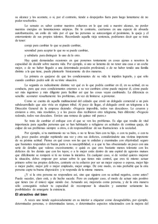 su alcance y los acomete, o si, por el contrario, tiende a despejarlos fuera para luego lamentarse de no
poder resolverlos.
Lo sensato es saber centrar nuestros esfuerzos en lo que está a nuestro alcance, no perder
nuestras energías en lamentaciones utópicas. De lo contrario, caeríamos en una especie de absurda
autofrustración, un estilo de vida por el que las personas se autocastigan al pesimismo, la queja y el
enterramiento de sus propios talentos. Recordando aquella vieja sentencia, podríamos decir que se trata
de tener:
coraje para cambiar lo que se puede cambiar,
serenidad para aceptar lo que no se puede cambiar,
y sabiduría para distinguir lo uno de lo otro.
Hay quizá demasiadas ocasiones en que ponemos tontamente en cosas ajenas a nosotros la
capacidad de decidir sobre nuestra vida. Por ejemplo, si uno se lamenta de no tener una casa o un coche
mejor, o de no haber llegado a una determinada posición profesional, o de no haber tenido una familia
distinta a la que tiene, puede plantearlo básicamente de dos maneras.
La primera es quejarse de que los condicionantes de su vida le impiden lograrlo, y que sólo
cuando cambien podrá salir de su triste situación.
La segunda es radicalmente distinta: ver qué es lo que podría cambiar en él, en su actitud, en su
conducta, para que esos condicionantes externos a su vez cambien: cómo puede mejorar él, cómo puede
ser más ingenioso y más diligente para facilitar así que las cosas vayan cambiando. La diferencia es
sencilla: acometer resueltamente los problemas, en vez de limitarse a protestar.
Como se cuenta de aquella multinacional del calzado que envió un delegado comercial a un país
subdesarrollado que aún vivía en régimen tribal. Al poco de llegar, el delegado envió un telegrama a la
Dirección General de la empresa diciendo: «Negocio imposible, todos van descalzos». Lo cesaron y
enviaron a otro, más resolutivo, y a los pocos días recibieron otro telegrama, bien diferente: «Negocio
redondo, todos van descalzos. Envíen una remesa de quince mil pares.»
Se trata de cambiar el enfoque con el que se ven los problemas. Es algo que resulta de vital
importancia para aquellas personas que se han habituado a refugiarse en actitudes de continua queja, de
culpar de sus problemas siempre a otros, o de responsabilizar de sus frustraciones a la sociedad.
Por ejemplo, si tu matrimonio no va bien, o no te llevas bien con tu hijo, o con tu padre, o con tu
jefe, poco puedes arreglar repitiendo una vez y otra sus defectos, considerándote una víctima impotente
de su pésima actitud. Piensa en qué cosas son las que te enfadan y examínalas con objetividad: seguro
que bastantes responden en buena parte a tu susceptibilidad, o a que te has obsesionado un poco con una
serie de detalles que valoras excesivamente; o quizá es que eres bastante menos tolerante con los
defectos de los demás que con los tuyos; o a lo mejor estás dentro de una espiral de agravios mutuos
que difícilmente se romperá si tú no tomas la iniciativa. En cualquier caso, si de verdad quieres mejorar
la situación, debes empezar por actuar sobre lo que tienes más control, que eres tú mismo: actuar
primero sobre tus propios defectos, centrarte en tu esfuerzo por ser un mejor esposo o esposa, mejor hijo
o mejor padre, mejor jefe o mejor empleado, mejor amigo. De este modo, es más probable que la otra
persona capte tu buena disposición y te responda de la misma manera.
¿Y si la otra persona no respondiera así, sino que siguiera con su actitud negativa, como antes?
Puede suceder, claro está, y de hecho sucede. Pero en cualquier caso, el modo de actuar más positivo
que tienes (no el único) sigue siendo ése. Actuando así, mejorarás como persona, y de la otra manera
sólo conseguirás reducir tu capacidad de recomponer la situación y aumentar seriamente las
posibilidades de amargarte la existencia.
El atractivo del bien
A veces uno tiende equivocadamente en su interior a etiquetar como desagradables, por ejemplo,
determinadas personas, o determinadas tareas, o determinados aspectos relacionados con la mejora del
 