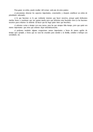 Para ganar en orden, puede resultar útil revisar cada uno de estos puntos:
si procuramos detectar los aspectos importantes, concretarlos y después establecer un orden de
prioridades adecuado;
si lo que hacemos es lo que realmente tenemos que hacer nosotros, porque quizá dedicamos
muchas horas a cuestiones que nos gustan mucho pero que deberían estar haciendo otros (o las hacemos
nosotros para evitarnos la molestia de hacer que las haga quien tiene que hacerlas);
si sabemos cortar a tiempo con esas tareas, para las que siempre falta tiempo, pero que quizá son
menos importantes que otras que solemos dejar sistemáticamente;
si podemos trasladar algunas ocupaciones menos importantes a horas de menos agobio de
tiempo (por ejemplo, a horas que no sean las cruciales para atender a la familia, estudiar o trabajar con
serenidad); etc.
 