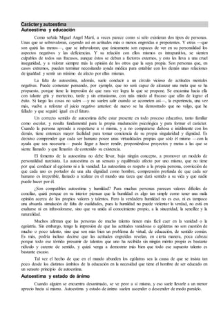 Carácter y autoestima
Autoestima y educación
Como señala Miguel Angel Martí, a veces parece como si sólo existieran dos tipos de personas.
Unas que se sobrevaloran, cayendo así en actitudes más o menos engreídas o prepotentes. Y otras —que
son quizá las menos—, que se infravaloran, que únicamente son capaces de ver en su personalidad los
aspectos negativos y las deficiencias. Y su relación con ellos mismos es intrapunitiva, se sienten
culpables de todos sus fracasos, aunque éstos se deban a factores externos, y esto les lleva a una cruel
inseguridad, y a valorar siempre más la opinión de los otros que la suya propia. Son personas que, en
casos extremos, pueden terminar necesitando ayuda médica para entablar con los demás unas relaciones
de igualdad y sentir un mínimo de afecto por ellas mismas.
La falta de autoestima, además, suele conducir a un círculo vicioso de actitudes mentales
negativas. Puede comenzar pensando, por ejemplo, que no será capaz de alcanzar una meta que se ha
propuesto, porque tiene la impresión de que rara vez logra lo que se propone. Se encamina hacia ella
con talante gris y mortecino, tarde y sin entusiasmo, con más miedo al fracaso que afán de lograr el
éxito. Si luego las cosas no salen —y no suelen salir cuando se acometen así—, la experiencia, una vez
más, vuelve a reforzar el juicio negativo anterior: de nuevo se ha demostrado que no valgo, que he
fallado y que seguiré igual en el futuro.
Un correcto sentido de autoestima debe estar presente en todo proceso educativo, tanto familiar
como escolar, y resulta fundamental para la propia maduración psicológica y para formar el carácter.
Cuando la persona aprende a respetarse a sí misma, y a no compararse dañosa e inútilmente con los
demás, tiene entonces mayor facilidad para tomar conciencia de su propia singularidad y dignidad. Es
decisivo comprender que cada ser humano posee unas virtualidades propias que sólo él mismo —con la
ayuda que sea necesaria— puede llegar a hacer rendir, proponiéndose proyectos y metas a las que se
siente llamado y que llenarán de contenido su existencia.
El fomento de la autoestima no debe llevar, bajo ningún concepto, a promover un modelo de
personalidad narcisista. La autoestima es un sensato y equilibrado afecto por uno mismo, que no tiene
por qué conducir al egoísmo ni a la vanidad. La autoestima es respeto a la propia persona, convicción de
que cada uno es portador de una alta dignidad como hombre, comprensión profunda de que cada ser
humano es irrepetible, llamado a realizar en el mundo una tarea que dará sentido a su vida y que nadie
puede hacer por él.
¿Son compatibles autoestima y humildad? Para muchas personas parecen valores difíciles de
conciliar, quizá porque en su interior piensan que la humildad es algo tan simple como tener una mala
opinión acerca de los propios valores y talentos. Pero la verdadera humildad no es eso, ni es tampoco
una absurda simulación de falta de cualidades, pues la humildad no puede violentar la verdad, no está en
exaltarse ni en infravalorarse, sino que va unida al conocimiento propio, a la sinceridad, la sencillez y la
naturalidad.
Muchos afirman que las personas de mucho talento tienen más fácil caer en la vanidad o la
egolatría. Sin embargo, tengo la impresión de que las actitudes vanidosas o ególatras no son cuestión de
mucho o poco talento, sino que son más bien un problema de virtud, de educación, de sentido común.
Es más, podría incluso decirse que las actitudes engreídas revelan, en cierta manera, poca cabeza:
porque todo ese tórrido presumir de talentos que uno ha recibido sin ningún mérito propio es bastante
ridículo y carente de sentido, y quizá venga a demostrar más bien que todo ese supuesto talento es
bastante escaso.
Tal vez el hecho de que en el mundo abunden los ególatras sea la causa de que se insista tan
poco desde los distintos ámbitos de la educación en la necesidad que tiene el hombre de ser educado en
un sensato principio de autoestima.
Autoestima y estado de ánimo
Cuando alguien se encuentra desanimado, se ve peor a sí mismo, y eso suele llevarle a un menor
aprecio hacia sí mismo. Autoestima y estado de ánimo suelen ascender o descender de modo paralelo.
 