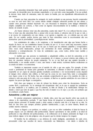 Una autoestima demasiado baja suele generar actitudes de frecuente desánimo, de no atreverse a
casi nada, de desarrollar poco las propias capacidades y ver casi todo como inasequible. Con esa actitud,
la derrota viene dada de antemano, antes de entrar en batalla, por esa injustificada infravaloración de
uno mismo.
Cuando esa baja autoestima ha arraigado de modo profundo en una persona, hacerle comprender
su error no será tarea fácil. Les cuesta mucho admitir cualquier valoración positiva de uno mismo, y
cuando otras personas intentan hacérselo ver, con frecuencia lo interpreta como halagos infundados,
simples cumplidos de cortesía, o bien como un ingenuo desconocimiento de la realidad, o incluso un
intento de tomarle el pelo.
¿Es bueno entonces tener una alta autoestima, cuanta más mejor? Sí, si se enfocan bien las cosas.
Pero si tener una alta autoestima lleva a pensar sólo en uno mismo, a valorarse más de lo que se vale, o
a un exceso de comprensión con uno mismo, a ser egoísta y engreído, etc., es evidente que eso sería
malo. En ese sentido, podría decirse que tanto la baja autoestima como la excesivamente alta son
destructivas para la personalidad y psicológicamente insanas.
Los sentimientos de culpa, o de vergüenza, o de insatisfacción ante algo que hemos hecho o
dejado de hacer, no son sentimientos buenos ni malos de por sí. A veces serán muy necesarios, puesto
que habrá cosas que haremos mal y de las que es bueno que nos sintamos culpables y avergonzados;
otras veces serán inadecuados, porque nos atormentan de modo patológico y tienen un efecto
destructivo y contraproducente. Se trata de sentimientos que, como todos, deben tener medida y
adecuación a su causa.
A medida que una persona va madurando y adquiriendo solidez, su nivel de autoestima se irá
haciendo más estable, gracias a un mejor conocimiento de sí misma y a poseer criterios más sólidos a la
hora de encontrar motivos de propia estimación. Ya no es tan fácil que una opinión favorable o
desfavorable, o un sencillo acierto o error, una buena o mala noticia, ocasionen fuertes oscilaciones en
su estado de ánimo o su autoestima.
También es importante aceptar con el modelo de vida a que uno aspira. Por ejemplo, el éxito
social o profesional no bastan para garantizar la autoestima; si ciframos el ideal de persona valiosa y
respetable en ser capaz de alcanzar grandes resultados económicos o de reconocimiento social, dejando
al margen otros criterios más sólidos, es fácil que las cosas no nos vayan bien, tanto si conseguimos
esos logros como si no. De hecho, hay una constante comprobación de que si los modelos de éxito se
reducen a sólo una parte de la vida y no a su conjunto, al final no se quedan satisfechos de esos éxitos ni
siquiera los pocos que llegan a conseguirlos.
Está claro que tampoco se trata de rebajar los ideales para evitar las decepciones. Sería un
camino fácil y equivocado. Es la estrategia del escepticismo vital, en la que se apagan los sentimientos
de sana emulación y se enaltece, por el contrario, la falta de ideales y la mediocridad. Rebajar los
ideales y decir que todo da igual, o que hoy día todo el mundo va a lo suyo y ya está, son actitudes que
no conducen a nada bueno.
Autoestima y afán por mejorar
Es preciso proponerse aspiraciones e ideales altos, pero hay que hacerlo sobre una escala de
valores y de expectativas acertada. Y una buena forma de progresar en autoestima es avanzar en la
propia mejora personal. El hombre puede y debe aspirar a mejorar cada día a lo largo de su vida. Se
trata de una tarea que siempre produce grandes satisfacciones, y que, en cierta manera, llenará de
sentido nuestra existencia.
Nunca se llegará a ser perfecto, es verdad, y por eso no debe confundirse el ideal de buscar la
propia mejora con un enfermizo afán perfeccionista. Querer aproximarse lo más posible a un ideal de
perfección es muy diferente del perfeccionismo, o de embarcarse en la utópica pretensión de llegar a no
tener defecto alguno (o la más peligrosa aún, de querer que los demás tampoco los tengan).
El hombre ha de enfrentarse a sus defectos de modo inteligente, aprendiendo de cada error,
procurando evitar que sucedan de nuevo, conociendo sus limitaciones —sin miedo a mirarlas de
 