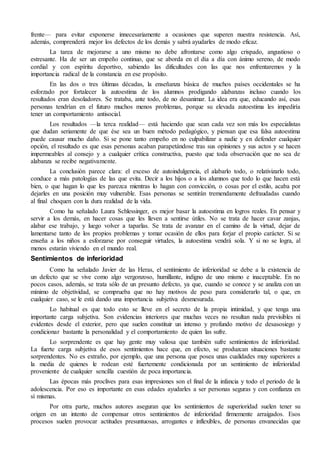 frente— para evitar exponerse innecesariamente a ocasiones que superen nuestra resistencia. Así,
además, comprenderá mejor los defectos de los demás y sabrá ayudarles de modo eficaz.
La tarea de mejorarse a uno mismo no debe afrontarse como algo crispado, angustioso o
estresante. Ha de ser un empeño continuo, que se aborda en el día a día con ánimo sereno, de modo
cordial y con espíritu deportivo, sabiendo las dificultades con las que nos enfrentaremos y la
importancia radical de la constancia en ese propósito.
En las dos o tres últimas décadas, la enseñanza básica de muchos países occidentales se ha
esforzado por fortalecer la autoestima de los alumnos prodigando alabanzas incluso cuando los
resultados eran desoladores. Se trataba, ante todo, de no desanimar. La idea era que, educando así, esas
personas tendrían en el futuro muchos menos problemas, porque su elevada autoestima les impediría
tener un comportamiento antisocial.
Los resultados —la terca realidad— está haciendo que sean cada vez son más los especialistas
que dudan seriamente de que ése sea un buen método pedagógico, y piensan que esa falsa autoestima
puede causar mucho daño. Si se pone tanto empeño en no culpabilizar a nadie y en defender cualquier
opción, el resultado es que esas personas acaban parapetándose tras sus opiniones y sus actos y se hacen
impermeables al consejo y a cualquier crítica constructiva, puesto que toda observación que no sea de
alabanza se recibe negativamente.
La conclusión parece clara: el exceso de autoindulgencia, el alabarlo todo, o relativizarlo todo,
conduce a más patologías de las que evita. Decir a los hijos o a los alumnos que todo lo que hacen está
bien, o que hagan lo que les parezca mientras lo hagan con convicción, o cosas por el estilo, acaba por
dejarles en una posición muy vulnerable. Esas personas se sentirán tremendamente defraudadas cuando
al final choquen con la dura realidad de la vida.
Como ha señalado Laura Schlessinger, es mejor basar la autoestima en logros reales. En pensar y
servir a los demás, en hacer cosas que les lleven a sentirse útiles. No se trata de hacer cavar zanjas,
alabar ese trabajo, y luego volver a taparlas. Se trata de avanzar en el camino de la virtud, dejar de
lamentarse tanto de los propios problemas y tomar ocasión de ellos para forjar el propio carácter. Si se
enseña a los niños a esforzarse por conseguir virtudes, la autoestima vendrá sola. Y si no se logra, al
menos estarán viviendo en el mundo real.
Sentimientos de inferioridad
Como ha señalado Javier de las Heras, el sentimiento de inferioridad se debe a la existencia de
un defecto que se vive como algo vergonzoso, humillante, indigno de uno mismo e inaceptable. En no
pocos casos, además, se trata sólo de un presunto defecto, ya que, cuando se conoce y se analiza con un
mínimo de objetividad, se comprueba que no hay motivos de peso para considerarlo tal, o que, en
cualquier caso, se le está dando una importancia subjetiva desmesurada.
Lo habitual es que todo esto se lleve en el secreto de la propia intimidad, y que tenga una
importante carga subjetiva. Son evidencias interiores que muchas veces no resultan nada previsibles ni
evidentes desde el exterior, pero que suelen constituir un intenso y profundo motivo de desasosiego y
condicionar bastante la personalidad y el comportamiento de quien las sufre.
Lo sorprendente es que hay gente muy valiosa que también sufre sentimientos de inferioridad.
La fuerte carga subjetiva de esos sentimientos hace que, en efecto, se produzcan situaciones bastante
sorprendentes. No es extraño, por ejemplo, que una persona que posea unas cualidades muy superiores a
la media de quienes le rodean esté fuertemente condicionada por un sentimiento de inferioridad
proveniente de cualquier sencilla cuestión de poca importancia.
Las épocas más proclives para esas impresiones son el final de la infancia y todo el periodo de la
adolescencia. Por eso es importante en esas edades ayudarles a ser personas seguras y con confianza en
sí mismas.
Por otra parte, muchos autores aseguran que los sentimientos de superioridad suelen tener su
origen en un intento de compensar otros sentimientos de inferioridad firmemente arraigados. Esos
procesos suelen provocar actitudes presuntuosas, arrogantes e inflexibles, de personas envanecidas que
 