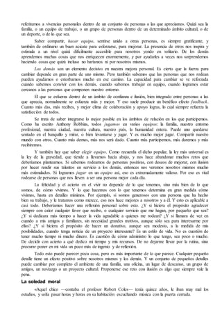 referiremos a vivencias personales dentro de un conjunto de personas a las que apreciamos. Quizá sea la
familia, o un equipo de trabajo, o un grupo de personas dentro de un determinado ámbito cultural, o de
un deporte, o de lo que sea.
Saber compartir, hacer equipo, sentirse unido a otras personas, es siempre gratificante, y
también de ordinario un buen acicate para esforzarse, para mejorar. La presencia de otros nos inspira y
estimula a un nivel quizá difícilmente accesible para nosotros yendo en solitario. De los demás
aprendemos muchas cosas que nos enriquecen enormemente, y por ayudarles a veces nos sorprendemos
haciendo cosas que quizá incluso no haríamos ni por nosotros mismos.
Los demás son un elemento decisivo en nuestra mejora personal. Es cierto que la fuerza para
cambiar depende en gran parte de uno mismo. Pero también sabemos que las personas que nos rodean
pueden ayudarnos o estorbarnos mucho en ese camino. La capacidad para cambiar se ve reforzada
cuando sabemos convivir con los demás, cuando sabemos trabajar en equipo, cuando logramos estar
cercanos a las personas que componen nuestro entorno.
El que se esfuerza dentro de un ámbito de confianza e ilusión, bien integrado entre personas a las
que aprecia, normalmente se esfuerza más y mejor. Y eso suele producir un benéfico efecto feedback.
Cuanto más das, más recibes, y mejor clima de colaboración y apoyo logras, lo cual siempre refuerza la
satisfacción de todos.
Se trata de saber integrarse lo mejor posible en los ámbitos de relación en los que participemos.
Como ha escrito Anthony Robbins, todos jugamos en varios equipos: la familia, nuestro entorno
profesional, nuestra ciudad, nuestra cultura, nuestro país, la humanidad entera. Puede uno quedarse
sentado en el banquillo y mirar, o bien levantarse y jugar. Y es mucho mejor jugar. Compartir nuestro
mundo con otros. Cuanto más demos, más nos será dado. Cuanto más participemos, más daremos y más
recibiremos.
Y también hay que saber elegir equipo. Como recuerda el dicho popular, la ley más universal es
la ley de la gravedad, que tiende a llevarnos hacia abajo, y nos hace abandonar muchos retos que
deberíamos plantearnos. Si sabemos rodearnos de personas positivas, con deseos de mejorar, con ilusión
por hacer rendir sus talentos en servicio a los demás, entonces nos veremos nosotros mismos mucho
más estimulados. Si logramos jugar en un equipo así, eso es extremadamente valioso. Por eso es vital
rodearse de personas que nos lleven a ser una persona mejor cada día.
La felicidad y el acierto en el vivir no depende de lo que tenemos, sino más bien de lo que
somos, de cómo vivimos. Y lo que hacemos con lo que tenemos determina en gran medida cómo
vivimos, hasta en detalles mínimos. Por ejemplo, si somos generosos con una persona que ha hecho
bien su trabajo, y le tratamos como merece, eso nos hace mejores a nosotros y a él. Y esto es aplicable a
casi todo. Deberíamos hacer una reflexión personal sobre esto. ¿Y si hiciera el propósito agradecer
siempre con calor cualquier favor que recibo, o cualquier servicio que me hagan, por pequeño que sea?
¿Y si dedicara más tiempo a hacer la vida agradable a quienes me rodean? ¿Y si llamara de vez en
cuando a mis amigos y familiares, sin necesidad grandes motivos, aunque sólo sea para interesarme por
ellos? ¿Y si hiciera el propósito de hacer un donativo, aunque sea modesto, a la medida de mis
posibilidades, cuando tenga noticia de un proyecto interesante? Es un estilo de vida. No es cuestión de
tener mucho tiempo ni mucho dinero. Es cuestión de cómo administro lo que tengo, sea poco o mucho.
De decidir con acierto a qué dedico mi tiempo y mis recursos. De no dejarme llevar por la rutina, sino
procurar poner en mi vida un poco más de ingenio y de reflexión.
Todo esto puede parecer poca cosa, pero es más importante de lo que parece. Cualquier pequeño
detalle tiene un efecto positivo sobre nosotros mismos y los demás. Y un conjunto de pequeños detalles
puede cambiar por completo el ambiente de una familia, una oficina, un lugar de descanso, un grupo de
amigos, un noviazgo o un proyecto cultural. Proponerse ese reto con ilusión es algo que siempre vale la
pena.
La soledad moral
«Aquel chico —contaba el profesor Robert Coles— tenía quince años, le iban muy mal los
estudios, y solía pasar horas y horas en su habitación escuchando música con la puerta cerrada.
 