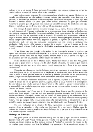 carácter, y no se da cuenta de hasta qué punto le perjudican esos vínculos mentales que se han ido
estableciendo en su mente, de manera más o menos consciente.
Ante posibles puntos concretos de mejora personal que advertimos en nuestra vida (vemos, por
ejemplo, que deberíamos ser más pacientes, o menos egoístas, más ordenados, menos irascibles, o lo
que sea), es frecuente que tendamos a ver esos objetivos como metas muy lejanas, o como algo poco
asequible a nuestras fuerzas. Lo vemos quizá como avances apetecibles, sí, pero que alcanzarlos
requeriría tal esfuerzo que sólo pensarlo nos produce ya un notable rechazo. Lo percibimos como algo
fatigoso y agotador, o que nos llevaría a un estilo de vida de demasiada tensión.
Sin embargo, la mejora personal no supone ni exige eso. Al menos, de modo ordinario no tiene
por qué plantearse así. El avance en el camino de la mejora personal ha de entenderse y abordarse más
bien como un proceso de liberación. Un progreso gradual en el que vamos soltando día a día el lastre de
nuestros defectos. No una extenuante subida a un puerto de montaña, sino un progresivo alivio de la
carga de nuestros errores, un desahogo paulatino de la causa de nuestros principales problemas. Por eso,
aunque siempre habrá también retrocesos, pequeños o grandes, si logramos en conjunto mejorar, nos
encontraremos cada vez con más autonomía, avanzaremos con más soltura y sentiremos más
satisfacción. Cada hombre debe adquirir el dominio de sí mismo, y ése es el camino de lo que
Aristóteles empezó a llamar virtud: la alegría y la felicidad vendrán como fruto de una vida conforme a
la virtud.
Si nos fijamos más, por ejemplo, en lo positivo de una determinada persona, o en el reto que
supone tener ordenado el armario o el despacho, o incluso en lo apasionante que puede llegar a ser,
tanto para un hombre como para una mujer, cocinar, mantener limpia la casa, o educar a los hijos..., si
nos esforzamos por verlo así, el camino se hace mucho más andadero.
Podría objetarse que eso no es difícil de hacer... durante unos minutos, o unos días. Pero, ¿cómo
impedir que al poco tiempo se vuelva a lo de antes? Puedo esforzarme, por ejemplo, por variar mi
humor durante un rato, que no es poco, pero... ¿cómo mantenerme así y llegar a ser una persona
bienhumorada?
Un camino es esforzarse en cambiar la imagen que se nos presenta en la mente al pensar en esas
cosas. Por ejemplo, en vez de representar en la imaginación lo apetitoso que resulta lo que no deberías
comer o beber o hacer, procura pensar en lo atractivo y liberador que resulta ser una persona sana y
honesta, y logra que esas representaciones tomen en tu interior una mayor cuota de pantalla.
O si te invaden pensamientos relacionados con el egoísmo, la pereza o el la mentira, procura
suscitar la imagen de ser una persona generosa, diligente, sincera y leal, y recréate en la contemplación
de esos valores y esas virtudes que has de desear ver en tu vida. Incluso, si quieres, recréate también en
lo desagradable que resultaría convertirse poco a poco en una persona egoísta, perezosa o desleal, y
compara una imagen con otra.
¿Es importante esto? Pienso que sí. Si una persona logra formarse una idea atractiva de las
virtudes que desea adquirir, y procura tener esas ideas bien presentes, es mucho más fácil que llegue a
poseer esas virtudes. Así logrará, además, que ese camino sea menos penoso y más satisfactorio. Por el
contrario, si piensa constantemente en el atractivo de los vicios que desea evitar (un atractivo pobre y
rastrero, pero que siempre existe, y cuya fuerza nunca debe menospreciarse), lo más probable es que el
innegable encanto que siempre tienen esos errores haga que difícilmente logre despegarse de ellos.
Por eso, profundizar en el atractivo del bien, representarlo en nuestro interior como algo
atractivo, alegre y motivador, es algo mucho más importante de lo que parece. Muchas veces, los
procesos de mejora se malogran simplemente porque la imagen de lo que uno se ha propuesto llegar no
es lo bastante sugestiva o deseable.
El riesgo de la lentitud
Hay gente que un día le salen diez cosas bien y sólo una mal, y llega a su casa en estado de
desánimo total. ¿Por qué? Porque permite que esa pequeña cosa que resultó mal deje flotando en su
memoria una imagen negativa que llena casi por completo la "pantalla" de su mente. Ha pasado ese día
por muchas cosas positivas, pero tiene la habilidad —la desgracia— de no considerarlo apenas. Es
 