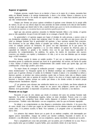 Superar el egoísmo
Cualquier persona, cuando bucea en su interior y busca en lo mejor de sí misma, encuentra bien
nítida esa llamada humana a la entrega desinteresada, a darse a los demás. Educar o educarse en ese
impulso generoso de servir a los demás sin esperar nada a cambio, es a todas luces decisivo para llevar
una vida verdaderamente humana.
Aunque por fortuna son pocos quienes reivindican el egoísmo como elemento de la propia tabla
de valores, no por eso sus efectos dejan de estar presentes de modo constante en la vida de todo hombre:
se trata de una pugna que durará toda la vida, y puede decirse que quien no lucha decididamente contra
sus tendencias egoístas, se encamina hacia una auténtica quiebra personal.
Igual que una persona generosa encuentra la felicidad haciendo felices a los demás, el egoísta
pasa su vida quejándose de que el resto del mundo no se consagra a hacerle feliz a él.
La generosidad y el egoísmo pugnan por lograr el dominio de cada persona, y parece como si
esa dominación cristalizara ya desde muy temprana edad. Un niño o una niña con muy pocos años de
edad ya distingue bastante bien la generosidad del egoísmo, y hace opciones morales bien concretas.
Son decisiones en las que influye mucho el ejemplo que reciben, pues en la educación de los hijos,
como en cualquier proceso de formación, los gestos son más importantes de lo que parece: las
conductas o actitudes egoístas engendran a su vez otras similares en quienes las observan, pues su
capacidad de imitación es grande y los modelos vivos son los que tienen mayor capacidad de
persuasión; los comportamientos, las palabras, los gestos, los modos de reaccionar ante sucesos
concretos son imitados con rapidez y trasladados a la vida, y así se crea una dinámica que no siempre
luego es fácil reconducir.
Por fortuna, sucede lo mismo en sentido positivo. Y por eso es importante que las personas
descubran pronto la satisfacción personal que brota de la generosidad, del servicio, del hecho de ayudar
a otros. Incluso el trabajo nos satisface verdaderamente sólo cuando vemos que aporta algo, que está
contribuyendo a hacer algo positivo para otros.
"La mejor forma de conseguir la realización personal —asegura Víctor Frankl— es dedicarse a
metas desinteresadas". La búsqueda egoísta de la felicidad constituye una contradicción en sí misma,
puesto que el egoísmo obstruye el camino de la felicidad. Cuando el placer o la comodidad se deben a
intereses egoístas, se produce una curiosa paradoja: cuanto más se buscan, tanto más se diluyen; cuanto
más se persiguen, tanto más se apartan de nosotros. Querer a los otros es el mejor regalo que podemos
hacernos a nosotros mismos, porque ese cariño que damos a los demás revierte en nuestro propio
enriquecimiento haciéndonos mejores.
¿Y ser generoso para alcanzar una satisfacción interior no es, en el fondo, una forma solapada de
egoísmo? Existe ese riesgo, sin duda, aunque no me parece muy peligroso, puesto que la propia
dinámica de la generosidad va mejorando a la persona y purificando su intención y sus intereses.
Ponerse en su lugar
Recuerdo el caso de otro alumno que desde el comienzo del curso me produjo bastante mala
impresión. Su actitud era habitualmente negativa, incluso un tanto desafiante. Parecía como si a cada
momento tuviera que comprobar hasta dónde estaba dispuesto el profesor a permitir sus pequeñas
provocaciones. También tenía dificultades con sus compañeros, entre los que era bastante impopular.
Su talante y su comportamiento en clase llegaron a producirme cierta irritación. A los pocos días
de curso, decidí variar el orden que seguía en mis entrevistas con los alumnos nuevos para hablar con él
cuanto antes. A la primera ocasión, le llamé. Nos sentamos, y le pregunté cómo se encontraba en su
nueva clase.
Los primeros diez minutos fueron por su parte de un mutismo completo, sólo interrumpido por
algunos parcos monosílabos. Aunque me esforcé por mostrar confianza, buscando el motivo de su
desinterés y sus dificultades de relación con sus compañeros, apenas encontraba respuesta por su parte.
Pasé a preguntarle por cosas más personales, por sus padres, por el ambiente de su casa. Poco a
poco, dejaba notar que en realidad sí quería hablar, pero encontraba dentro de sí una barrera.
 