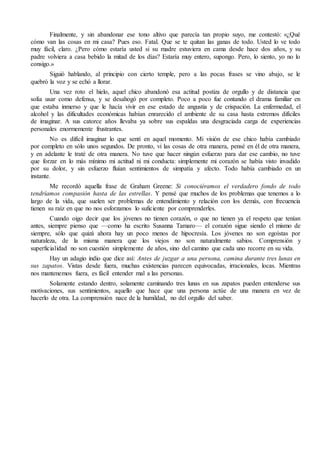 Finalmente, y sin abandonar ese tono altivo que parecía tan propio suyo, me contestó: «¿Qué
cómo van las cosas en mi casa? Pues eso. Fatal. Que se te quitan las ganas de todo. Usted lo ve todo
muy fácil, claro. ¿Pero cómo estaría usted si su madre estuviera en cama desde hace dos años, y su
padre volviera a casa bebido la mitad de los días? Estaría muy entero, supongo. Pero, lo siento, yo no lo
consigo.»
Siguió hablando, al principio con cierto temple, pero a las pocas frases se vino abajo, se le
quebró la voz y se echó a llorar.
Una vez roto el hielo, aquel chico abandonó esa actitud postiza de orgullo y de distancia que
solía usar como defensa, y se desahogó por completo. Poco a poco fue contando el drama familiar en
que estaba inmerso y que le hacía vivir en ese estado de angustia y de crispación. La enfermedad, el
alcohol y las dificultades económicas habían enrarecido el ambiente de su casa hasta extremos difíciles
de imaginar. A sus catorce años llevaba ya sobre sus espaldas una desgraciada carga de experiencias
personales enormemente frustrantes.
No es difícil imaginar lo que sentí en aquel momento. Mi visión de ese chico había cambiado
por completo en sólo unos segundos. De pronto, vi las cosas de otra manera, pensé en él de otra manera,
y en adelante le traté de otra manera. No tuve que hacer ningún esfuerzo para dar ese cambio, no tuve
que forzar en lo más mínimo mi actitud ni mi conducta: simplemente mi corazón se había visto invadido
por su dolor, y sin esfuerzo fluían sentimientos de simpatía y afecto. Todo había cambiado en un
instante.
Me recordó aquella frase de Graham Greene: Si conociéramos el verdadero fondo de todo
tendríamos compasión hasta de las estrellas. Y pensé que muchos de los problemas que tenemos a lo
largo de la vida, que suelen ser problemas de entendimiento y relación con los demás, con frecuencia
tienen su raíz en que no nos esforzamos lo suficiente por comprenderles.
Cuando oigo decir que los jóvenes no tienen corazón, o que no tienen ya el respeto que tenían
antes, siempre pienso que —como ha escrito Susanna Tamaro— el corazón sigue siendo el mismo de
siempre, sólo que quizá ahora hay un poco menos de hipocresía. Los jóvenes no son egoístas por
naturaleza, de la misma manera que los viejos no son naturalmente sabios. Comprensión y
superficialidad no son cuestión simplemente de años, sino del camino que cada uno recorre en su vida.
Hay un adagio indio que dice así: Antes de juzgar a una persona, camina durante tres lunas en
sus zapatos. Vistas desde fuera, muchas existencias parecen equivocadas, irracionales, locas. Mientras
nos mantenemos fuera, es fácil entender mal a las personas.
Solamente estando dentro, solamente caminando tres lunas en sus zapatos pueden entenderse sus
motivaciones, sus sentimientos, aquello que hace que una persona actúe de una manera en vez de
hacerlo de otra. La comprensión nace de la humildad, no del orgullo del saber.
 