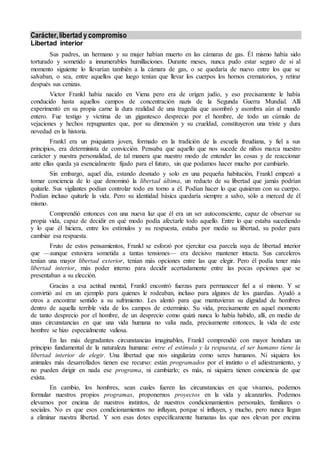 Carácter,libertad y compromiso
Libertad interior
Sus padres, un hermano y su mujer habían muerto en las cámaras de gas. Él mismo había sido
torturado y sometido a innumerables humillaciones. Durante meses, nunca pudo estar seguro de si al
momento siguiente lo llevarían también a la cámara de gas, o se quedaría de nuevo entre los que se
salvaban, o sea, entre aquellos que luego tenían que llevar los cuerpos los hornos crematorios, y retirar
después sus cenizas.
Victor Frankl había nacido en Viena pero era de origen judío, y eso precisamente le había
conducido hasta aquellos campos de concentración nazis de la Segunda Guerra Mundial. Allí
experimentó en su propia carne la dura realidad de una tragedia que asombró y asombra aún al mundo
entero. Fue testigo y víctima de un gigantesco desprecio por el hombre, de todo un cúmulo de
vejaciones y hechos repugnantes que, por su dimensión y su crueldad, constituyeron una triste y dura
novedad en la historia.
Frankl era un psiquiatra joven, formado en la tradición de la escuela freudiana, y fiel a sus
principios, era determinista de convicción. Pensaba que aquello que nos sucede de niños marca nuestro
carácter y nuestra personalidad, de tal manera que nuestro modo de entender las cosas y de reaccionar
ante ellas queda ya esencialmente fijado para el futuro, sin que podamos hacer mucho por cambiarlo.
Sin embargo, aquel día, estando desnudo y solo en una pequeña habitación, Frankl empezó a
tomar conciencia de lo que denominó la libertad última, un reducto de su libertad que jamás podrían
quitarle. Sus vigilantes podían controlar todo en torno a él. Podían hacer lo que quisieran con su cuerpo.
Podían incluso quitarle la vida. Pero su identidad básica quedaría siempre a salvo, sólo a merced de él
mismo.
Comprendió entonces con una nueva luz que él era un ser autoconsciente, capaz de observar su
propia vida, capaz de decidir en qué modo podía afectarle todo aquello. Entre lo que estaba sucediendo
y lo que él hiciera, entre los estímulos y su respuesta, estaba por medio su libertad, su poder para
cambiar esa respuesta.
Fruto de estos pensamientos, Frankl se esforzó por ejercitar esa parcela suya de libertad interior
que —aunque estuviera sometida a tantas tensiones— era decisivo mantener intacta. Sus carceleros
tenían una mayor libertad exterior, tenían más opciones entre las que elegir. Pero él podía tener más
libertad interior, más poder interno para decidir acertadamente entre las pocas opciones que se
presentaban a su elección.
Gracias a esa actitud mental, Frankl encontró fuerzas para permanecer fiel a sí mismo. Y se
convirtió así en un ejemplo para quienes le rodeaban, incluso para algunos de los guardias. Ayudó a
otros a encontrar sentido a su sufrimiento. Les alentó para que mantuvieran su dignidad de hombres
dentro de aquella terrible vida de los campos de exterminio. Su vida, precisamente en aquel momento
de tanto desprecio por el hombre, de un desprecio como quizá nunca lo había habido, allí, en medio de
unas circunstancias en que una vida humana no valía nada, precisamente entonces, la vida de este
hombre se hizo especialmente valiosa.
En las más degradantes circunstancias imaginables, Frankl comprendió con mayor hondura un
principio fundamental de la naturaleza humana: entre el estímulo y la respuesta, el ser humano tiene la
libertad interior de elegir. Una libertad que nos singulariza como seres humanos. Ni siquiera los
animales más desarrollados tienen ese recurso: están programados por el instinto o el adiestramiento, y
no pueden dirigir en nada ese programa, ni cambiarlo; es más, ni siquiera tienen conciencia de que
exista.
En cambio, los hombres, sean cuales fueren las circunstancias en que vivamos, podemos
formular nuestros propios programas, proponernos proyectos en la vida y alcanzarlos. Podemos
elevarnos por encima de nuestros instintos, de nuestros condicionamientos personales, familiares o
sociales. No es que esos condicionamientos no influyan, porque sí influyen, y mucho, pero nunca llegan
a eliminar nuestra libertad. Y son esas dotes específicamente humanas las que nos elevan por encima
 