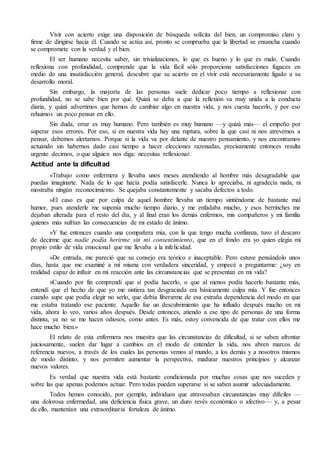 Vivir con acierto exige una disposición de búsqueda solícita del bien, un compromiso claro y
firme de dirigirse hacia él. Cuando se actúa así, pronto se comprueba que la libertad se ensancha cuando
se compromete con la verdad y el bien.
El ser humano necesita saber, sin trivializaciones, lo que es bueno y lo que es malo. Cuando
reflexiona con profundidad, comprende que la vida fácil sólo proporciona satisfacciones fugaces en
medio de una insatisfacción general, descubre que su acierto en el vivir está necesariamente ligado a su
desarrollo moral.
Sin embargo, la mayoría de las personas suele dedicar poco tiempo a reflexionar con
profundidad, no se sabe bien por qué. Quizá se deba a que la reflexión va muy unida a la conducta
diaria, y quizá advertimos que hemos de cambiar algo en nuestra vida, y nos cuesta hacerlo, y por eso
rehuimos un poco pensar en ello.
Sin duda, errar es muy humano. Pero también es muy humano —y quizá más— el empeño por
superar esos errores. Por eso, si en nuestra vida hay una ruptura, sobre la que casi ni nos atrevemos a
pensar, debemos alertarnos. Porque si la vida va por delante de nuestro pensamiento, y nos encontramos
actuando sin habernos dado casi tiempo a hacer elecciones razonadas, precisamente entonces resulta
urgente decirnos, o que alguien nos diga: necesitas reflexionar.
Actitud ante la dificultad
«Trabajo como enfermera y llevaba unos meses atendiendo al hombre más desagradable que
puedas imaginarte. Nada de lo que hacía podía satisfacerle. Nunca lo apreciaba, ni agradecía nada, ni
mostraba ningún reconocimiento. Se quejaba constantemente y sacaba defectos a todo.
»El caso es que por culpa de aquel hombre llevaba un tiempo sintiéndome de bastante mal
humor, pues atenderle me suponía mucho tiempo diario, y me enfadaba mucho, y esos berrinches me
dejaban alterada para el resto del día, y al final eran los demás enfermos, mis compañeros y mi familia
quienes más sufrían las consecuencias de mi estado de ánimo.
»Y fue entonces cuando una compañera mía, con la que tengo mucha confianza, tuvo el descaro
de decirme que nadie podía herirme sin mi consentimiento, que en el fondo era yo quien elegía mi
propio estilo de vida emocional que me llevaba a la infelicidad.
»De entrada, me pareció que su consejo era teórico e inaceptable. Pero estuve pensándolo unos
días, hasta que me examiné a mí misma con verdadera sinceridad, y empecé a preguntarme: ¿soy en
realidad capaz de influir en mi reacción ante las circunstancias que se presentan en mi vida?
»Cuando por fin comprendí que sí podía hacerlo, o que al menos podía hacerlo bastante más,
entendí que el hecho de que yo me sintiera tan desgraciada era básicamente culpa mía. Y fue entonces
cuando supe que podía elegir no serlo, que debía liberarme de esa extraña dependencia del modo en que
me estaba tratando ese paciente. Aquello fue un descubrimiento que ha influido después mucho en mi
vida, ahora lo veo, varios años después. Desde entonces, atiendo a ese tipo de personas de una forma
distinta, ya no se me hacen odiosos, como antes. Es más, estoy convencida de que tratar con ellos me
hace mucho bien.»
El relato de esta enfermera nos muestra que las circunstancias de dificultad, si se saben afrontar
juiciosamente, suelen dar lugar a cambios en el modo de entender la vida, nos abren marcos de
referencia nuevos, a través de los cuales las personas vemos al mundo, a los demás y a nosotros mismos
de modo distinto, y nos permiten aumentar la perspectiva, madurar nuestros principios y alcanzar
nuevos valores.
Es verdad que nuestra vida está bastante condicionada por muchas cosas que nos suceden y
sobre las que apenas podemos actuar. Pero todas pueden superarse si se saben asumir adecuadamente.
Todos hemos conocido, por ejemplo, individuos que atravesaban circunstancias muy difíciles —
una dolorosa enfermedad, una deficiencia física grave, un duro revés económico o afectivo— y, a pesar
de ello, mantenían una extraordinaria fortaleza de ánimo.
 