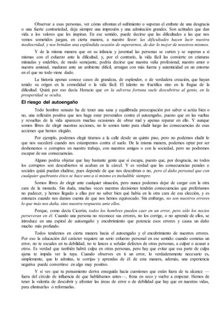 Observar a esas personas, ver cómo afrontan el sufrimiento o superan el embate de una desgracia
o una fuerte contrariedad, deja siempre una impresión y una admiración grandes. Son actitudes que dan
vida a los valores que les inspiran. En ese sentido, puede decirse que las dificultades a las que nos
vemos sometidos juegan, en cierta manera, a nuestro favor: las dificultades hacen lucir nuestra
mediocridad, y nos brindan una espléndida ocasión de superarnos, de dar lo mejor de nosotros mismos.
Y de la misma manera que en su infancia y juventud las personas se curten y se superan a sí
mismas con el esfuerzo ante la dificultad, y, por el contrario, la vida fácil las convierte en criaturas
mimadas y endebles, de modo semejante, podría decirse que nuestra valía profesional, nuestro amor o
nuestra amistad, maduran ante un ambiente difícil, arraigan con más fuerza y autenticidad en un entorno
en el que no todo viene dado.
La historia apenas conoce casos de grandeza, de esplendor, o de verdadera creación, que hayan
tenido su origen en la comodidad o la vida fácil. El talento no fructifica sino en la fragua de la
dificultad. Quizá por eso decía Horacio que en la adversa fortuna suele descubrirse al genio, en la
prosperidad se oculta.
El riesgo del autoengaño
Todo hombre sensato ha de tener una sana y equilibrada preocupación por saber si actúa bien o
no, una reflexión positiva que nos haga estar prevenidos contra el autoengaño, puesto que en las vueltas
y revueltas de la vida aparecen muchas ocasiones de obrar mal y apenas reparar en ello. Y aunque
somos libres de elegir nuestras acciones, no lo somos tanto para eludir luego las consecuencias de esas
acciones que hemos elegido.
Por ejemplo, podemos elegir tirarnos a la calle desde un quinto piso, pero no podemos eludir lo
que nos sucederá cuando nos estampemos contra el suelo. De la misma manera, podemos optar por ser
deshonestos o corruptos en nuestro trabajo, con nuestros amigos o con la sociedad, pero no podremos
escapar de sus consecuencias.
Alguno podría objetar que hay bastante gente que sí escapa, puesto que, por desgracia, no todos
los corruptos son descubiertos ni acaban en la cárcel. Y es verdad que las consecuencias penales o
sociales quizá puedan eludirse, pues depende de que nos descubran o no, pero el daño personal que con
cualquier quebranto ético se hace uno a sí mismo es ineludible siempre.
Somos libres de elegir ante cualquier situación, pero nunca podemos dejar de cargar con la otra
cara de la moneda. Sin duda, muchas veces nuestras decisiones tendrán consecuencias que preferíamos
no padecer, y hemos llegado a ellas por no saber bien qué había en la otra cara de esa elección, y es
entonces cuando nos damos cuenta de que nos hemos equivocado. Sin embargo, no son nuestros errores
lo que más nos daña, sino nuestra respuesta ante ellos.
Porque, como decía Cicerón, todos los hombres pueden caer en un error, pero sólo los necios
perseveran en él. Cuando una persona no reconoce sus errores, no los corrige, o no aprende de ellos, se
introduce en una espiral de autoengaño y encubrimiento que potencia esos errores y causa un daño
mucho más profundo.
Todos tendemos en cierta manera hacia el autoengaño y el encubrimiento de nuestros errores.
Por eso la educación del carácter requiere un serio esfuerzo personal en ese sentido: cuando cometas un
error, no te escudes en tu debilidad, no te lances a señalar defectos de otras personas, a culpar o acusar a
otros. Es verdad que también habrá culpa en otras personas, pero hay que evitar que esa parte de culpa
ajena te impida ver la tuya. Cuando observes en ti un error, lo verdaderamente necesario es,
simplemente, que lo admitas, te corrijas y aprendas de él: de esta manera, además, una experiencia
negativa puede convertirse en algo muy positivo.
Y si ves que tu pensamiento deriva enseguida hacia cuestiones que están fuera de tu alcance —
fuera del círculo de influencia de que hablábamos antes—, frena en seco y vuelve a empezar. Hemos de
tener la valentía de descubrir y afrontar las áreas de error o de debilidad que hay que en nuestras vidas,
para eliminarlas o reformarlas.
 