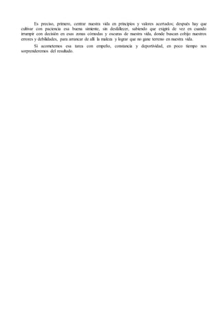 Es preciso, primero, centrar nuestra vida en principios y valores acertados; después hay que
cultivar con paciencia esa buena simiente, sin desfallecer, sabiendo que exigirá de vez en cuando
irrumpir con decisión en esas zonas cómodas y oscuras de nuestra vida, donde buscan cobijo nuestros
errores y debilidades, para arrancar de allí la maleza y lograr que no gane terreno en nuestra vida.
Si acometemos esa tarea con empeño, constancia y deportividad, en poco tiempo nos
sorprenderemos del resultado.
 