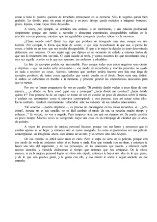 como si todo lo positivo quedara de inmediato arrinconado en su memoria. Sólo lo negativo queda bien
grabado. Lo demás, pasa sin pena ni gloria, y en poco tiempo queda reducido a imágenes borrosas,
grises, lejanas, como viejas fotos desvaídas.
A veces, por ejemplo, se deteriora una amistad, o un matrimonio, o una relación profesional,
simplemente porque uno tiende a recordar y almacenar experiencias desagradables sufridas en la
relación con esa persona, mientras que las agradables enseguida pierden relieve en la memoria.
¿Cómo sucede esto? Quizá hay algo que produce un desagrado muy vivo, aunque sea una
tontería. Por ejemplo, la forma que tiene de comer, o que deja desordenado lo que usa, o pierde las
cosas, o habla en un tono que nos resulta desagradable. O que a lo mejor ha dejado de tener determinada
deferencia con nosotros. O nos repite algo que dijimos en un momento de enfado y estamos hartos de
que nos lo recuerden otra vez más. O quizá sucede al revés, y somos nosotros los que recordamos una y
otra vez aquella ocasión en la que nos sentimos tan molestos y ofendidos.
La lista de ejemplos podría ser interminable. Pero aunque todas esas cosas negativas sean ciertas
y objetivas —que no suelen serlo demasiado—, ese modo de recordarlas y tenerlas presentes no ayuda
en nada a resolver las cosas. Además, sabemos que también podría hacerse otra lista muy larga de
ejemplos positivos, de tantas cosas agradables que suelen quedar en el olvido. Todo sería muy distinto
si ambos se esforzaran en traerlas a la memoria, y procurar generar las circunstancias necesarias para
que se repitan.
Por eso es bueno preguntarse de vez en cuando: "Si continúo dando vueltas a estas ideas de esta
manera..., ¿a dónde me lleva esto? ¿qué voy a conseguir? ¿hacia dónde me conduce? ¿hacia dónde
quiero ir?" Una persona ha de ser capaz de tomar de vez en cuando un poco de distancia sobre sí misma,
y analizar sus sentimientos como si estuviera contemplando a otra persona, para así actuar sobre ellos.
De lo contrario, resultará enormemente vulnerable ante los vaivenes de sus estados emocionales.
"De acuerdo —podría objetarse—, es preciso no encenagarse en los malos recuerdos, sí... ¿pero
cómo?, porque no es tan sencillo, no es fácil cambiar el modo de ser, se necesita mucho tiempo y
esfuerzo..." Es verdad, no voy a negarlo. Pero tampoco tiene por qué ser siempre así. Se puede cambiar
en poco tiempo. Muchas veces se comprende mejor una cosa en un relámpago de claridad que en años
de pedaleo.
A veces los procesos de mejora personal fracasan porque van tan lentos y perezosos que el
cambio apenas se ve llegar, y entonces uno se cansa enseguida. Es como si quisiéramos ver una película
contemplando un fotograma ahora, otro dentro de un rato, y un tercero otro rato después.
De esa manera, es difícil sacar nada en claro. Pero la culpa no sería de la película, porque con
ese modo de verla no podemos saber si es buena o mala. Hay que tomarla con su ritmo, y entonces te
haces una idea del argumento, y de los personajes, de las emociones que suscita, y entonces capta
nuestra atención, y viéndola disfrutamos al tiempo que notamos que nos enriquece. De la misma
manera, si en la mejora personal logras un ritmo más rápido, entonces te haces una idea de lo que ganas,
y de lo que aún puedes ganar, y te gozas con ello, y eso mismo te anima a seguir adelante en ese
empeño.
 