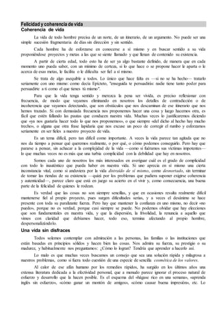 Felicidad y coherencia de vida
Coherencia de vida
La vida de todo hombre precisa de un norte, de un itinerario, de un argumento. No puede ser una
simple sucesión fragmentaria de días sin dirección y sin sentido.
Cada hombre ha de esforzarse en conocerse a sí mismo y en buscar sentido a su vida
proponiéndose proyectos y metas a las que se siente llamado y que llenan de contenido su existencia.
A partir de cierta edad, todo esto ha de ser ya algo bastante definido, de manera que en cada
momento uno pueda saber, con un mínimo de certeza, si lo que hace o se propone hacer le aparta o le
acerca de esas metas, le facilita o le dificulta ser fiel a sí mismo.
Se trata de algo asequible a todos. Lo único que hace falta es —si no se ha hecho— tratarlo
seriamente con uno mismo: como decía Epícteto, "enseguida te persuadirás: nadie tiene tanto poder para
persuadirte a ti como el que tienes tú mismo".
Para que la vida tenga sentido y merezca la pena ser vivida, es preciso reflexionar con
frecuencia, de modo que vayamos eliminando en nosotros los detalles de contradicción o de
incoherencia que vayamos detectando, que son obstáculos que nos descaminan de ese itinerario que nos
hemos trazado. Si con demasiada frecuencia nos proponemos hacer una cosa y luego hacemos otra, es
fácil que estén fallando las pautas que conducen nuestra vida. Muchas veces lo justificaremos diciendo
que «ya nos gustaría hacer todo lo que nos proponemos», o que siempre «del dicho al hecho hay mucho
trecho», o alguna que otra frase lapidaria que nos excuse un poco de corregir el rumbo y esforzarnos
seriamente en ser fieles a nuestro proyecto de vida.
Es un tema difícil, pero tan difícil como importante. A veces la vida parece tan agitada que no
nos da tiempo a pensar qué queremos realmente, o por qué, o cómo podemos conseguirlo. Pero hay que
pararse a pensar, sin achacar a la complejidad de la vida —como si fuéramos sus víctimas impotentes—
lo que muchas veces no es más que una turbia complicidad con la debilidad que hay en nosotros.
Somos cada uno de nosotros los más interesados en averiguar cuál es el grado de complicidad
con todo lo inauténtico que pueda haber en nuestra vida. Si uno aprecia en sí mismo una cierta
inconstancia vital, como si anduviera por la vida distraído de sí mismo, como desnortado, sin terminar
de tomar las riendas de su existencia —quizá por los problemas que pudiera suponer exigirse coherencia
y autenticidad—, parece claro que está en juego su acierto en el vivir y, como consecuencia, una buena
parte de la felicidad de quienes le rodean.
Es verdad que las cosas no son siempre sencillas, y que en ocasiones resulta realmente difícil
mantenerse fiel al propio proyecto, pues surgen dificultades serias, y a veces el desánimo se hace
presente con toda su paralizante fuerza. Pero hay que mantener la confianza en uno mismo, no decir «no
puedo», porque no es verdad, porque casi siempre se puede. No podemos olvidar que hay elecciones
que son fundamentales en nuestra vida, y que la dispersión, la frivolidad, la renuncia a aquello que
vimos con claridad que debíamos hacer, todo eso, termina afectando al propio hombre,
despersonalizándolo.
Una vida sin disfraces
Todos solemos contemplar con admiración a las personas, las familias o las instituciones que
están basadas en principios sólidos y hacen bien las cosas. Nos admira su fuerza, su prestigio o su
madurez, y habitualmente nos preguntamos: ¿Cómo lo logran? Tendría que aprender a hacerlo así.
Lo malo es que muchas veces buscamos un consejo que sea una solución rápida y milagrosa a
nuestros problemas, como si fuera todo cuestión de una especie de sencilla cosmética de los valores.
Al calor de ese afán humano por los remedios rápidos, ha surgido en los últimos años una
extensa literatura dedicada a la efectividad personal, que a menudo parece ignorar el proceso natural de
esfuerzo y desarrollo que la hacen posible. Es el esquema del «hágase rico en una semana», «aprenda
inglés sin esfuerzo», «cómo ganar un montón de amigos», «cómo causar buena impresión», etc. Lo
 
