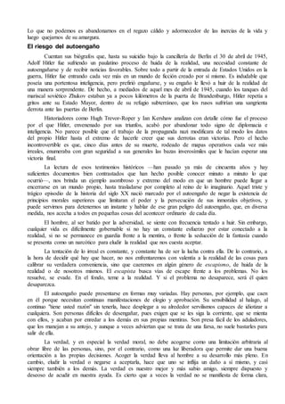 Lo que no podemos es abandonarnos en el regazo cálido y adormecedor de las inercias de la vida y 
luego quejarnos de su amargura. 
El riesgo del autoengaño 
Cuentan sus biógrafos que, hasta su suicidio bajo la cancillería de Berlín el 30 de abril de 1945, 
Adolf Hitler fue sufriendo un paulatino proceso de huida de la realidad, una necesidad constante de 
autoengañarse y de recibir noticias favorables. Sobre todo a partir de la entrada de Estados Unidos en la 
guerra, Hitler fue entrando cada vez más en un mundo de ficción creado por sí mismo. Es indudable que 
poseía una portentosa inteligencia, pero prefirió engañarse, y su engaño le llevó a huir de la realidad de 
una manera sorprendente. De hecho, a mediados de aquel mes de abril de 1945, cuando los tanques del 
mariscal soviético Zhukov estaban ya a pocos kilómetros de la puerta de Brandenburgo, Hitler repetía a 
gritos ante su Estado Mayor, dentro de su refugio subterráneo, que los rusos sufrirían una sangrienta 
derrota ante las puertas de Berlín. 
Historiadores como Hugh Trevor-Roper y Ian Kershaw analizan con detalle cómo fue el proceso 
por el que Hitler, envenenado por sus triunfos, acabó por abandonar todo signo de diplomacia e 
inteligencia. No parece posible que el trabajo de la propaganda nazi modificara de tal modo los datos 
del propio Hitler hasta el extremo de hacerle creer que sus derrotas eran victorias. Pero el hecho 
incontrovertible es que, cinco días antes de su muerte, rodeado de mapas operativos cada vez más 
irreales, enumeraba con gran seguridad a sus generales las bazas inverosímiles que le hacían esperar una 
victoria final. 
La lectura de esos testimonios históricos —han pasado ya más de cincuenta años y hay 
suficientes documentos bien contrastados que han hecho posible conocer minuto a minuto lo que 
ocurrió—, nos brinda un ejemplo asombroso y extremo del modo en que un hombre puede llegar a 
encerrarse en un mundo propio, hasta trasladarse por completo al reino de lo imaginario. Aquel triste y 
trágico episodio de la historia del siglo XX nació marcado por el autoengaño de negar la existencia de 
principios morales superiores que limitaran el poder y la persecución de sus inmorales objetivos, y 
puede servirnos para detenernos un instante y hablar de ese gran peligro del autoengaño, que, en diversa 
medida, nos acecha a todos en pequeñas cosas del acontecer ordinario de cada día. 
El hombre, al ser batido por la adversidad, se siente con frecuencia tentado a huir. Sin embargo, 
cualquier vida es difícilmente gobernable si no hay un constante esfuerzo por estar conectado a la 
realidad, si no se permanece en guardia frente a la mentira, o frente la seducción de la fantasía cuando 
se presenta como un narcótico para eludir la realidad que nos cuesta aceptar. 
La tentación de lo irreal es constante, y constante ha de ser la lucha contra ella. De lo contrario, a 
la hora de decidir qué hay que hacer, no nos enfrentaremos con valentía a la realidad de las cosas para 
calibrar su verdadera conveniencia, sino que caeremos en algún género de escapismo, de huida de la 
realidad o de nosotros mismos. El escapista busca vías de escape frente a los problemas. No los 
resuelve, se evade. En el fondo, teme a la realidad. Y si el problema no desaparece, será él quien 
desaparezca. 
El autoengaño puede presentarse en formas muy variadas. Hay personas, por ejemplo, que caen 
en él porque necesitan continuas manifestaciones de elogio y aprobación. Su sensibilidad al halago, al 
continuo "tiene usted razón" sin tenerla, hace desplegar a su alrededor servilismos capaces de idiotizar a 
cualquiera. Son personas difíciles de desengañar, pues exigen que se les siga la corriente, que se mienta 
con ellos, y acaban por enredar a los demás en sus propias mentiras. Son presa fácil de los aduladores, 
que los manejan a su antojo, y aunque a veces adviertan que se trata de una farsa, no suele bastarles para 
salir de ella. 
La verdad, y en especial la verdad moral, no debe acogerse como una limitación arbitraria al 
obrar libre de las personas, sino, por el contrario, como una luz liberadora que permite dar una buena 
orientación a las propias decisiones. Acoger la verdad lleva al hombre a su desarrollo más pleno. En 
cambio, eludir la verdad o negarse a aceptarla, hace que uno se inflija un daño a sí mismo, y casi 
siempre también a los demás. La verdad es nuestro mejor y más sabio amigo, siempre dispuesto y 
deseoso de acudir en nuestra ayuda. Es cierto que a veces la verdad no se manifiesta de forma clara, 
 