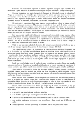 Conocerse bien a uno mismo representa un primer e importante paso para lograr ser artífice de la 
propia vida, y quizá por eso se ha planteado como un gran reto para el hombre a lo largo de los siglos. 
Conviene preguntarse con cierta frecuencia (y buscando la objetividad): ¿cómo es mi carácter? 
Porque es sorprendente lo beneficiados que resultamos en los juicios que hacen nuestros propios ojos. 
Casi siempre somos absueltos en el tribunal de nuestro propio corazón, aplicando la ley de nuestros 
puntos de vista, dejando la exigencia para los demás. Incluso en los errores más evidentes encontramos 
fácilmente multitud de atenuantes, de eximentes, de disculpas, de justificaciones. 
Si somos así, y parecemos ciegos para nuestros propios defectos, ¿cómo se puede mejorar? 
Mejoraremos procurando conocernos. Mejoraremos escuchando de buen grado la crítica constructiva 
que nos vayan haciendo con cualquier ocasión. Pero a eso se aprende sólo cuando uno es capaz de 
decirse a sí mismo las cosas, cuando es capaz de cantarle las verdades a uno mismo. Procura conocer 
cuáles son tus defectos dominantes. Procura sujetar esa pasión desordenada que sobresale de entre las 
demás, pues así es más fácil después vencer las restantes. 
Para uno, su vicio capital será la búsqueda permanente de la comodidad, porque huye del trabajo 
con verdadero terror; para otro, quizá su mal genio o su amor propio exagerado, o su testarudez; para un 
tercero, a lo mejor su principal problema es la superficialidad o la frivolidad de sus planteamientos. 
Piénsalo. Cada uno de tus defectos es un foco de deterioro de tu carácter. Si no los vences a tiempo, si 
no les pones coto, te puede salir mal la partida de la vida. 
Quizá lo que hace más delicada la formación del carácter es precisamente el hecho de que se 
trata de una tarea que requiere años, decenas de años. Ésa es su principal dificultad. 
Toth comparaba este trabajo a la formación de un cristal a partir de una disolución saturada que 
se va desecando. Las moléculas van ordenándose lentamente conforme a unas misteriosas leyes, en un 
proceso que puede durar horas, meses, o muchos años. Los cristales se van haciendo cada vez mayores 
y constituyendo formas geométricas perfectas, según su naturaleza..., siempre que, claro está, ningún 
agente externo estorbe la marcha de ese lento y delicado proceso de cristalización. Porque un estorbo 
puede hacer que acabe, en vez de en un magnífico cristal, en una simple agregación de pequeños 
cristales contrahechos. 
Puede ser ése el principal error de muchos jóvenes, o quizá de sus padres. Pensar que aquellos 
reiterados estorbos en el camino de la delicada cristalización de su espíritu eran algo sin importancia. Y 
cuando advirtieron que habían cuajado en un carácter torcido y contrahecho, poco remedio quedaba ya. 
¿Hay entonces en el carácter cosas que no tienen remedio? Siempre estamos a tiempo de 
reconducir cualquier situación. Ninguna, por terrible que fuera, determina un callejón sin salida. Pero no 
debe ignorarse que hay tropiezos que dejan huella, que suponen todo un trecho equivocado cuesta abajo 
que hay que desandar penosamente. 
Piensa en esas malas costumbres, en esa terquedad que cuando eras niño resultaba graciosa y 
ahora se ha vuelto más espinosa y más dura. Piensa en cómo dominas tu genio, en cómo soportas la 
contrariedad. Piensa si no eres un cardo. Porque cardos surgen en todas las almas y es cuestión de saber 
eliminarlos cuando aún están tiernos. Esa solicitud y esa lucha continua es la educación. 
Procura ver las cosas buenas de los demás, que siempre hay. Y cuando veas defectos, o algo que 
te parece a ti que son defectos, piensa si no los hay —esos mismos— también en tu vida. Porque a 
veces vemos: 
 a un quejica que se queja de que los demás se quejan; 
 a un charlatán agotador que protesta porque otro habla demasiado; 
 a uno que es muy individualista en el fútbol y luego se queja de que no le pasan el balón; 
 que recrimina agriamente los errores a sus compañeros y luego resulta que él falla más que 
nadie; 
 al típico personaje irascible que se rasga las vestiduras ante el mal genio de los demás. 
 