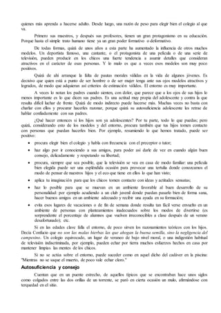 quienes más aprenda a hacerse adulto. Desde luego, una razón de peso para elegir bien el colegio al que 
va. 
Primero sus maestros, y después sus profesores, tienen un gran protagonismo en su educación. 
Porque hasta el simple trato humano tiene ya un gran poder formativo o deformativo. 
De todas formas, quizá de unos años a esta parte ha aumentado la influencia de otros muchos 
modelos. Un deportista famoso, una cantante, o el protagonista de una película o de una serie de 
televisión, pueden producir en los chicos una fuerte tendencia a asumir detalles que consideran 
atractivos en el carácter de esas personas. Y lo malo es que a veces esos modelos son muy poco 
positivos. 
Quizá de ahí arranque la falta de pautas morales válidas en la vida de algunos jóvenes. Es 
decisivo que quien está a punto de ser hombre o de ser mujer tenga ante sus ojos modelos atractivos y 
logrados, de modo que adquieran así criterios de estimación válidos. El entorno es muy importante. 
A veces lo notan los padres cuando sienten, con dolor, que parece que a los ojos de sus hijos lo 
menos importante es lo que dicen sus padres. Es una actitud muy propia del adolescente y contra la que 
resulta difícil luchar de frente. Quizá de modo indirecto puede hacerse más. Muchas veces no basta con 
charlar con ellos y procurar hacerles razonar, porque quizá su autosuficiencia adolescente les retrae de 
hablar confiadamente con sus padres. 
¿Qué hacer entonces si los hijos son ya adolescentes? Por tu parte, todo lo que puedas; pero 
quizá, considerando esto de los modelos y del entorno, procura también que tus hijos tomen contacto 
con personas que puedan hacerles bien. Por ejemplo, resumiendo lo que hemos tratado, puede ser 
positivo: 
 procura elegir bien el colegio y habla con frecuencia con el preceptor o tutor; 
 haz algo por ir conociendo a sus amigos, para poder así darle de vez en cuando algún buen 
consejo, delicadamente y respetando su libertad; 
 procura, siempre que sea posible, que la televisión se vea en casa de modo familiar: una película 
bien elegida puede ser una espléndida ocasión para provocar una tertulia donde conozcamos el 
modo de pensar de nuestros hijos y el eco que tiene en ellos lo que han visto; 
 aplica tu imaginación para que los chicos tomen contacto con ideas y actitudes sensatas; 
 haz lo posible para que se muevan en un ambiente favorable al buen desarrollo de su 
personalidad: por ejemplo acudiendo a un club juvenil donde puedan pasarlo bien de forma sana, 
hacer buenos amigos en un ambiente adecuado y recibir una ayuda en su formación; 
 evita esos lugares de vacaciones o de fin de semana donde resulta tan fácil verse envuelto en un 
ambiente de personas con planteamientos inadecuados sobre los modos de divertirse (es 
sorprendente el porcentaje de alumnos que vuelven irreconocibles a clase después de un verano 
desafortunado); etc. 
Si en las edades clave falla el entorno, de poco sirven los razonamientos teóricos con los hijos. 
Decía Confucio que no son las malas hierbas las que ahogan la buena semilla, sino la negligencia del 
campesino. Un colegio equivocado, un lugar de veraneo de bajo nivel moral, o una indigestión habitual 
de televisión indiscriminada, por ejemplo, pueden echar por tierra muchos esfuerzos hechos en casa por 
mantener limpias las mentes de los chicos. 
Si no se actúa sobre el entorno, puede suceder como en aquel dicho del cadáver en la piscina: 
"Mientras no se saque el muerto, de poco vale echar cloro." 
Autosuficiencia y consejo 
Cuentan que en un puente estrecho, de aquellos típicos que se encontraban hace unos siglos 
como colgados entre las dos orillas de un torrente, se paró en cierta ocasión un mulo, afirmándose con 
terquedad en el sitio. 
 