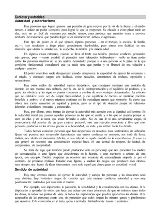 Carácter y autoridad 
Autoridad y autoritarismo 
Hay personas que logran ganarse una posición de gran respeto por la vía de la fuerza o el miedo: 
tienden a utilizar un poder coercitivo para lograr lo que se proponen. Su eficacia a corto plazo suele ser 
alta, pero no es fácil de mantener por mucho tiempo, pues produce una sumisión tensa y provoca 
actitudes de resistencia que pueden llegar a ser enormemente activas e ingeniosas. 
Este tipo de poder es el que ejercen algunas personas —en el trabajo, la escuela, la familia, 
etc.—, con resultados a largo plazo generalmente deplorables, pues entran con facilidad en una 
dinámica que alienta la simulación, la sospecha, la mentira y la inmoralidad. 
En algunos casos extremos, cuando se lleva al límite esa tensión, produce conflictos personales 
más graves, pues —como escribió el pensador ruso Alexander Solzhenitsyn— «sólo se tiene poder 
sobre las personas mientras no se les oprima demasiado; porque si a una persona se le priva de lo que 
considera fundamental, considerará que ya nada tiene que perder y se liberará de esa sujeción a 
cualquier precio». 
El poder coercitivo suele desaparecer cuando desaparece la capacidad de ejercer las amenazas o 
el miedo, y entonces surgen con facilidad, como reacción, sentimientos de rechazo, oposición o 
revanchismo. 
Hay otros estilos de autoridad menos despóticos, que consiguen mantener una posición de 
dominio de una manera más utilitaria, por la vía de la contraprestación y el equilibrio de poderes, y la 
gente les obedece y les sigue en puntos concretos a cambio de unas ventajas determinadas. La relación 
que se establece suele ser de simple funcionalidad, y ese equilibrio de fuerzas se mantiene mientras 
beneficie a ambos, o al menos mientras continuar así les perjudique menos que romperlo. Es cierto que 
ofrece una cierta sensación de equidad y justicia, pero es el tipo de situación propia de relaciones 
laborales o familiares precarias y enrarecidas. 
Hay, por último, otras formas de ejercer la autoridad más acordes con la dignidad del hombre. Es 
la autoridad moral que poseen aquellas personas en las que se confía y a las que se respeta porque se 
cree en ellas y en la tarea que están llevando a cabo. No es una fe ni una servidumbre ciegas, ni 
consecuencia del arrastre de un gran carisma personal, sino una reacción consciente y libre que esas 
personas producen en los demás gracias a su honestidad, su valía y su actitud hacia los demás. 
Todos hemos conocido personas que han despertado en nosotros esos sentimientos de adhesión. 
Quizá esa persona nos sorprendió depositando una mayor confianza en nosotros, nos trató de forma 
distinta, nos alentó en momentos difíciles, o nos ofreció su ayuda cuando no lo esperábamos. El caso es 
que generó en nosotros una consideración especial hacia él: una actitud de respeto, de lealtad, de 
compromiso, de receptividad. 
Se trata de algo que también puede producirse ante un personaje que nos presenten los medios 
de comunicación, o ante figuras que descubrimos en la historia, o ante escritores o artistas de otra 
época, por ejemplo. Pueden despertar en nosotros una corriente de extraordinaria simpatía o, por el 
contrario, de profundo rechazo. Estudiar esas figuras, y analizar los rasgos que producen esos efectos, 
será siempre una fuente de ideas interesantes para todo aquel que desee ganar en autoridad moral. 
Sentido de autoridad 
Hay muy diversos modos de ejercer la autoridad, y aunque las personas y las situaciones sean 
muy distintas, hay bastantes rasgos de carácter que casi siempre confieren autoridad y son muy 
positivamente valorados por casi todo el mundo. 
Por ejemplo, son importantes la paciencia, la sensibilidad y la consideración con los demás. O la 
disposición a aprender de otros, que hace que actuar con clara conciencia de que no solemos tener todos 
los datos, ni todos los puntos de vista, ni todas las experiencias que pueden aportarnos los demás. O la 
aceptación de las personas como son, sin pretender que todos tengan los mismos gustos y preferencias 
que nosotros. O la corrección en el trato, ajena a actitudes habitualmente tensas o cortantes. 
 