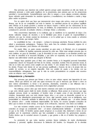 Hay personas que muestran una actitud agresiva porque quizá encuentran en ella una fuente de 
suficiencia personal, y están quizá orgullosos de su prepotencia, pues piensan que eso les proporciona 
autoridad y reconocimiento. Lamentablemente para ellos (y aunque a veces algunas corrientes culturales 
hayan valorado quizá demasiado los modelos agresivos y avasalladores), sus resultados a medio y largo 
plazo suelen ser penosos. 
Eso no quiere decir que haya que menospreciar otros rasgos más activos, como por ejemplo la 
firmeza, que ha de ser compatible con todo lo anterior. La autoridad precisa de un juicioso equilibrio 
entre firmeza en la propia posición y mostrar un sincero respeto e interés por las valoraciones de los 
demás, sin juzgarlas precipitadamente. Se trata, en definitiva, de comprometerse en un proceso de buena 
comunicación personal, de actitudes abiertas y al tiempo firmes y coherentes. 
Otra característica importante es la confianza, que se manifiesta en la capacidad de dejar a los 
demás suficiente margen de decisión; o en la habilidad para elevar el grado de responsabilidad y 
adhesión con que los demás asumen las decisiones; o en la actitud que se toma cuando se advierten 
errores en los demás, que siempre habrá. 
La sensibilidad de hoy —de siempre— rechaza la monserga autoritaria. Recusa también los aires 
oficial y pesadamente pedagógicos. Tampoco lleva nada bien las actitudes demasiado seguras de sí 
mismas, poco tolerantes, poco abiertas a la diversidad. 
No puede faltar, en quien ostenta autoridad, un gran amor a la libertad, con el consiguiente 
respeto a los ámbitos de legítima autonomía personal de cada uno. Debe tener siempre presente que, en 
estos ámbitos, no goza de autoridad, y que la diversidad en esas cuestiones es un elemento positivo que 
no daña la autoridad ni la necesaria disciplina, y que debe ser respetada, sin caer en la tentación de 
imponer una uniformidad amorfa que ahogaría la libertad. 
Aunque haya quedado para el final, otra cuestión básica es la integridad personal: honestidad, 
compromiso sincero de búsqueda del bien de los demás, veracidad, rectitud. Para las personas rectas, la 
vida no es tanto una carrera como cumplir con una misión. Y esto siempre lleva a orientar la vida hacia 
los demás. Porque todo intento de ser una persona equilibrada y honesta sin dar a la propia vida ese 
sentido de servicio, es un empeño imposible. Sólo ese sentido de ayuda a los demás, con sus 
responsabilidades subsiguientes, hace que la vida no acabe presentándose en conjunto ante nosotros 
como un esfuerzo vano y absurdo. 
Independencia y formación 
Hay personas que piensan que formar a otros en unos valores supone una imposición de esos 
valores. Dicen que debería ser cada uno quien reconozca los que le interesen; que formar a otros en 
unos valores determinados es forzar a las personas, ahormarlas, someterlas a una influencia más o 
menos autoritaria y, en esa medida, destructora de la originalidad personal. 
Sin embargo, parece claro que toda nuestra existencia está tejida con aportaciones de los demás, 
y que sería ridículo querer eludir de modo absoluto su influencia. Basta pensar en el proceso que sigue 
cualquier persona desde su nacimiento: el hombre viene al mundo como el más desvalido de los 
vivientes, incapacitado para casi todo durante largos años; y así como su desarrollo corporal no se 
produce sin una alimentación proporcionada por otros, algo parecido ocurre con su inteligencia, cuya 
potencialidad se desarrolla mediante la influencia de los demás, una influencia que —al menos durante 
los primeros años— resulta totalmente imprescindible. De hecho, los escasos ejemplos conocidos de 
niños que se criaron de modo salvaje, al margen de la civilización, muestran a las claras esa realidad. 
Los más recientes estudios acerca de los factores que influyen en el desarrollo de la inteligencia 
coinciden en otorgar un considerable valor —al menos estadísticamente hablando— al medio cultural 
en que se ha vivido. El hombre apenas puede progresar en su propia vida, intelectual o moral, sin ser 
auxiliado por la experiencia colectiva que han acumulado y conservado las generaciones pasadas. 
Podría decirse que la sociedad atesora el pasado, y que gracias a ella en el hombre hay progreso e 
historia. 
La pretensión de que todas nuestras acciones fueran realizadas de modo absolutamente 
autónomo y personal, significa desconocer la limitación del hombre. La búsqueda de la absoluta 
 