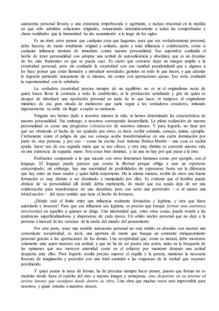 autonomía personal llevaría a una existencia empobrecida y agobiante, e incluso irracional en la medida 
en que sólo admitiría soluciones originales, renunciando sistemáticamente a todas las comprobadas y 
claras realidades que la humanidad ha ido acumulando a lo largo de los siglos. 
Es un triste error pensar que cualquier cosa que hagamos, para que sea verdaderamente personal, 
debe hacerse de modo totalmente original y solitario, ajeno a toda influencia o colaboración, como si 
cualquier influencia atentara de inmediato contra nuestra personalidad. Eso supondría confundir el 
hecho de tener personalidad con adoptar una actitud de autosuficiencia y absolutez, que es un desatino 
de los más frustrantes en que se puede caer. Es cierto que conviene dejar un margen amplio a la 
creatividad personal, pero sin confundir la creatividad con esa vanidad pseudoinfantil que a algunos a 
les hace pensar que están llamados a introducir novedades geniales en todo lo que hacen, y que además 
lo lograrán partiendo únicamente de sí mismos, sin contar con aportaciones ajenas. Eso sería confundir 
la espontaneidad con la sabiduría. 
La verdadera creatividad precisa siempre de un equilibrio: no es ni el originalismo necio de 
quien busca llevar la contraria a todo lo establecido; ni la producción serializada y gris de quien es 
incapaz de introducir una aportación personal en nada de lo que hace; ni tampoco el originalismo 
mimético de esa gran oleada de mediocres que suele seguir a los verdaderos creadores, imitando 
ingenuamente su estilo sin llegar a captar su sustancia. 
Ninguno nos hemos dado a nosotros mismos la vida, ni hemos determinado las características de 
nuestra personalidad. Sin embargo, a nosotros corresponde desarrollarla. La plena realización de nuestra 
personalidad es como una progresiva colonización de nosotros mismos. Y para lograrlo, no tiene por 
qué ser obstáculo el hecho de ser ayudado por otros, es decir, recibir estímulo, consejo, ánimo, ejemplo. 
Ciertamente existe el peligro de que ese consejo acabe transformándose en una cierta dominación por 
parte de otra persona, y por eso —como ha escrito José Antonio Ibáñez-Martín— una cosa es recibir 
ayuda, hacer uso de esa segunda mano que se nos ofrece, y otra muy distinta es convertir nuestra vida 
en una existencia de segunda mano. Son cosas bien distintas, y de una no hay por qué pasar a la otra. 
Podríamos compararlo a lo que sucede con otros fenómenos humanos como, por ejemplo, con el 
lenguaje. El lenguaje puede parecer que coarta la libertad porque obliga a usar un repertorio 
estereotipado; sin embargo, hay una enormidad de posibilidades de expresarse: basta ver la diferencia 
que hay entre un buen orador y quien habla torpemente. De la misma manera, recibir de otros una buena 
formación es muy distinto a ser dominado y manipulado por ellos. Es evidente que el hombre puede 
abdicar de su personalidad allí donde debía mantenerla, de modo que esa ayuda deje de ser una 
colaboración para transformarse en una dictadura, pero eso sería una perversión —o al menos una 
trivialización— del recto sentido que tiene el hecho de formarse. 
¿Dónde está el límite entre una influencia realmente formadora y legítima, y otra que fuera 
autoritaria e invasora? Para que esa influencia sea legítima, es preciso que busque formar una auténtica 
interioridad en aquellos a quienes se dirige. Una interioridad que, entre otras cosas, pueda resistir a las 
tendencias superficializadoras y dispersoras de cada época. Un sólido núcleo personal que no deje a la 
persona a merced de los vaivenes de la moda del mundo del pensamiento. 
Por otra parte, tener una notable autonomía personal no está reñido en absoluto con mostrar una 
conveniente receptividad, es decir, una apertura de mente que busque un constante enriquecimiento 
personal gracias a las aportaciones de los demás. Una receptividad que, como es natural, debe mostrarse 
solamente ante quien merezca esa actitud, y que no ha de ser pasiva sino activa, tanto en la búsqueda de 
las opiniones que nos merecen autoridad como en el esfuerzo por mantener después una actitud 
despierta ante ellas. Para lograrlo resulta preciso superar el orgullo y la pereza, mantener la necesaria 
frescura de imaginación y proceder con una total sumisión a las exigencias de la verdad que vayamos 
percibiendo. 
Y quien asume la tarea de formar, ha de procurar siempre hacer pensar, puesto que formar no es 
modelar desde fuera el espíritu del otro a nuestra imagen y semejanza, sino despertar en su interior al 
artista latente que esculpirá desde dentro su obra. Una obra que muchas veces será imprevisible para 
nosotros, y quizá extraña a nuestros deseos. 
 