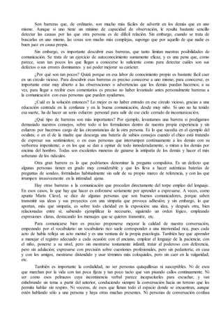 Son barreras que, de ordinario, son mucho más fáciles de advertir en los demás que en uno 
mismo. Aunque si uno tiene un mínimo de capacidad de observación, le resulta bastante sencillo 
detectar las causas por las que otra persona es de difícil relación. Sin embargo, cuando se trata de 
buscarlas en uno mismo, las cosas son mucho más complejas, supongo que por aquello de que nadie es 
buen juez en causa propia. 
Sin embargo, es importante descubrir esas barreras, que tanto limitan nuestras posibilidades de 
comunicación. Se trata de un ejercicio de autoconocimiento sumamente eficaz, y es una pena que, como 
parece, sean tan pocos los que llegan a conocerse lo suficiente como para detectar cuáles son sus 
defectos o sus errores dominantes y así poder mejorar su carácter. 
¿Por qué son tan pocos? Quizá porque en esa labor de conocimiento propio es bastante fácil caer 
en un círculo vicioso. Para descubrir esas barreras es preciso conocerse a uno mismo; para conocerse, es 
importante estar muy abierto a las observaciones o advertencias que los demás puedan hacernos; a su 
vez, para llegar a recibir esos comentarios es preciso no haber levantado antes personalmente barreras a 
la comunicación con esas personas que pueden ayudarnos. 
¿Cuál es la solución entonces? Lo mejor es no haber entrado en ese círculo vicioso, gracias a una 
educación centrada en la confianza y en la buena comunicación, desde muy niño. Si uno no ha tenido 
esa suerte, ha de hacer un serio esfuerzo personal para salir de ese ciclo cerrado de incomunicación. 
¿Qué tipo de barreras son más importantes? Por ejemplo, levantamos una barrera si prodigamos 
demasiado nuestros consejos, sobre todo si los formulamos dentro de nuestra propia experiencia y sin 
esfuerzo por hacernos cargo de las circunstancias de la otra persona. Es lo que sucedía en el ejemplo del 
oculista; o en el de la madre que descarga una batería de sabios consejos cuando el chico está tratando 
de expresar sus sentimientos; o en esas personas que interrumpen continuamente a los demás con su 
verborrea impenitente; o en los que se dan a opinar de todo inmoderadamente, o miran a los demás por 
encima del hombro. Todas son excelentes maneras de ganarse la antipatía de los demás y hacer el más 
soberano de los ridículos. 
Otra gran barrera es lo que podríamos denominar la pregunta compulsiva. Es un defecto que 
algunas personas tienen en grado muy considerable y que les lleva a hacer auténticas baterías de 
preguntas de sondeo, formuladas habitualmente sin salir de su propio marco de referencia, y con las que 
irrumpen invasivamente en la intimidad ajena. 
Hay otras barreras a la comunicación que proceden directamente del torpe empleo del lenguaje. 
En esos casos, lo que hay que hacer es esforzarse seriamente por aprender a expresarse. A veces, como 
apunta Mario Clavel, se dice de algunas personas que son buenos comunicadores, porque saben 
transmitir sus ideas y sus proyectos con una simpatía que provoca adhesión; y sin embargo, lo que 
aportan, más que simpatía, es sobre todo claridad en la exposición: una idea, y después otra, bien 
relacionadas entre sí; sabiendo ejemplificar lo necesario, siguiendo un orden lógico, empleando 
expresiones claras, destacando los mensajes que se quieren transmitir, etc. 
Para comunicarse bien es preciso proponerse mejorar la calidad de nuestra conversación, 
empezando por el vocabulario: un vocabulario rico suele corresponder a una interioridad rica, pues cada 
acto de habla refleja un acto mental y es una ventana de la propia psicología. También hay que aprender 
a manejar el registro adecuado a cada ocasión: con el anciano, emplear el lenguaje de la paciencia; con 
el niño, ponerse a su nivel, pero sin mostrarse tontamente infantil; tratar al poderoso con deferencia, 
pero sin adulación; expresarse con precisión sobre cuestiones profesionales, pero sin pedantería; en casa 
y con los amigos, mostrarse distendido y usar términos más coloquiales, pero sin caer en la vulgaridad; 
etc. 
También es importante la cordialidad, no ser personas quisquillosas ni susceptibles. Ni de esos 
que marchan por la vida con tan poca fijeza y tan poco tacto que van pisando callos continuamente. Ni 
ser como esos pelmazos cuya incontinencia verbal parece incapacitarles para escuchar, y van 
enhebrando un tema a partir del anterior, conduciendo siempre la conversación hacia un terreno que les 
permita hablar sin respiro. Ni voceras, de esos que llenan todo el espacio donde se encuentran, aunque 
estén hablando sólo a una persona y haya otras muchas presentes. Ni personas de conversación confusa 
 