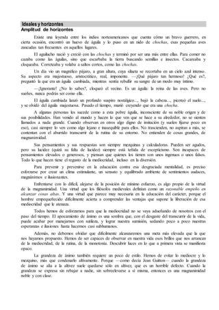 Ideales y horizontes 
Amplitud de horizontes 
Existe una leyenda entre los indios norteamericanos que cuenta cómo un bravo guerrero, en 
cierta ocasión, encontró un huevo de águila y lo puso en un nido de chochas, esas pequeñas aves 
zancudas tan frecuentes en aquellos lugares. 
El aguilucho nació y creció con las chochas y terminó por ser una más entre ellas. Para comer no 
cazaba como las águilas, sino que escarbaba la tierra buscando semillas e insectos. Cacareaba y 
cloqueaba. Correteaba y volaba a saltos cortos, como las chochas. 
Un día vio un magnífico pájaro, a gran altura, cuya silueta se recortaba en un cielo azul intenso. 
Su aspecto era majestuoso, aristocrático, real, imponente. —¡Qué pájaro tan hermoso! ¿Qué es?, 
preguntó la que era un águila cambiada, mientras sentía rebullir su sangre de un modo muy íntimo. 
—¡Ignorante! ¿No lo sabes?, cloqueó el vecino. Es un águila: la reina de las aves. Pero no 
sueñes, nunca podrás ser como ella. 
El águila cambiada lanzó un profundo suspiro nostálgico..., bajó la cabeza..., picoteó el suelo..., 
y se olvidó del águila majestuosa. Pasado el tiempo, murió creyendo que era una chocha. 
A algunas personas les sucede como a esta pobre águila, inconsciente de su noble origen y de 
sus posibilidades. Han venido al mundo y hacen lo que ven que se hace a su alrededor, no se sienten 
llamados a nada grande. Cuando observan en otros algo digno de imitación (y suelen fijarse poco en 
eso), casi siempre lo ven como algo lejano e inasequible para ellos. No trascienden, no aspiran a más, se 
contentan con el aburrido transcurrir de la rutina de su entorno. No entienden de cosas grandes, de 
magnanimidad. 
Sus pensamientos y sus respuestas son siempre mezquinas y calculadoras. Pueden ser agudos, 
pero su lucidez (quizá su falta de lucidez) siempre está teñida de escepticismo. Son incapaces de 
pensamientos elevados o generosos, y piensan que quienes los tienen son unos ingenuos o unos falsos. 
Todo lo que hacen tiene el regusto de la mediocridad, incluso en la diversión. 
Para prevenir y prevenirse en la educación contra esa desgraciada mentalidad, es preciso 
esforzarse por crear un clima estimulante, un sensato y equilibrado ambiente de sentimientos audaces, 
magnánimos e ilusionantes. 
Enfrentarse con lo difícil, alejarse de la posición de mínimo esfuerzo, es algo propio de la virtud 
de la magnanimidad. Una virtud que los filósofos medievales definían como un razonable empeño en 
alcanzar cosas altas. Y una virtud que parece muy necesaria en la educación del carácter, porque el 
hombre empequeñecido difícilmente acierta a comprender las ventajas que supone la liberación de esa 
mediocridad que le atenaza. 
Todos hemos de esforzarnos para que la mediocridad no se vaya adueñando de nosotros con el 
paso del tiempo. El apocamiento de ánimo es una sombra que, con el desgaste del transcurrir de la vida, 
puede acabar por manejarnos con sutileza, y lograr nuestra sumisión, sedando poco a poco nuestras 
esperanzas e ilusiones hasta hacernos casi subhumanos. 
Además, no debemos olvidar que difícilmente alcanzaremos una meta más elevada que la que 
nos hayamos propuesto. Hemos de ser capaces de observar en nuestra vida esos brillos que nos arrancan 
de la mediocridad, de la rutina, de la monotonía. Descubrir luces en lo que a primera vista se manifiesta 
opaco. 
La grandeza de ánimo también requiere un poco de estilo. Hemos de evitar lo mediocre y lo 
mezquino, más que condenarlo altivamente. Porque —como decía Jean Guitton— cuando la grandeza 
de ánimo se alía a la altivez suele quedarse sólo en altivez, que es un horrible defecto. Cuando la 
grandeza se expresa sin rebajar a nadie, sin sobreelevarse a sí misma, entonces es una magnanimidad 
noble y con clase. 
 