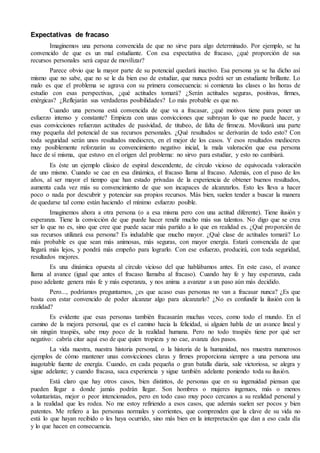 Expectativas de fracaso 
Imaginemos una persona convencida de que no sirve para algo determinado. Por ejemplo, se ha 
convencido de que es un mal estudiante. Con esa expectativa de fracaso, ¿qué proporción de sus 
recursos personales será capaz de movilizar? 
Parece obvio que la mayor parte de su potencial quedará inactivo. Esa persona ya se ha dicho así 
mismo que no sabe, que no se le da bien eso de estudiar, que nunca podrá ser un estudiante brillante. Lo 
malo es que el problema se agrava con su primera consecuencia: si comienza las clases o las horas de 
estudio con esas perspectivas, ¿qué actitudes tomará? ¿Serán actitudes seguras, positivas, firmes, 
enérgicas? ¿Reflejarán sus verdaderas posibilidades? Lo más probable es que no. 
Cuando una persona está convencida de que va a fracasar, ¿qué motivos tiene para poner un 
esfuerzo intenso y constante? Empieza con unas convicciones que subrayan lo que no puede hacer, y 
esas convicciones refuerzan actitudes de pasividad, de titubeo, de falta de firmeza. Movilizará una parte 
muy pequeña del potencial de sus recursos personales. ¿Qué resultados se derivarán de todo esto? Con 
toda seguridad serán unos resultados mediocres, en el mejor de los casos. Y esos resultados mediocres 
muy posiblemente reforzarán su convencimiento negativo inicial, la mala valoración que esa persona 
hace de sí misma, que estuvo en el origen del problema: no sirvo para estudiar, y esto no cambiará. 
Es éste un ejemplo clásico de espiral descendente, de círculo vicioso de equivocada valoración 
de uno mismo. Cuando se cae en esa dinámica, el fracaso llama al fracaso. Además, con el paso de los 
años, al ser mayor el tiempo que han estado privadas de la experiencia de obtener buenos resultados, 
aumenta cada vez más su convencimiento de que son incapaces de alcanzarlos. Esto les lleva a hacer 
poco o nada por descubrir y potenciar sus propios recursos. Más bien, suelen tender a buscar la manera 
de quedarse tal como están haciendo el mínimo esfuerzo posible. 
Imaginemos ahora a otra persona (o a esa misma pero con una actitud diferente). Tiene ilusión y 
esperanza. Tiene la convicción de que puede hacer rendir mucho más sus talentos. No digo que se crea 
ser lo que no es, sino que cree que puede sacar más partido a lo que en realidad es. ¿Qué proporción de 
sus recursos utilizará esa persona? Es indudable que mucho mayor. ¿Qué clase de actitudes tomará? Lo 
más probable es que sean más animosas, más seguras, con mayor energía. Estará convencida de que 
llegará más lejos, y pondrá más empeño para lograrlo. Con ese esfuerzo, producirá, con toda seguridad, 
resultados mejores. 
Es una dinámica opuesta al círculo vicioso del que hablábamos antes. En este caso, el avance 
llama al avance (igual que antes el fracaso llamaba al fracaso). Cuando hay fe y hay esperanza, cada 
paso adelante genera más fe y más esperanza, y nos anima a avanzar a un paso aún más decidido. 
Pero..., podríamos preguntarnos, ¿es que acaso esas personas no van a fracasar nunca? ¿Es que 
basta con estar convencido de poder alcanzar algo para alcanzarlo? ¿No es confundir la ilusión con la 
realidad? 
Es evidente que esas personas también fracasarán muchas veces, como todo el mundo. En el 
camino de la mejora personal, que es el camino hacia la felicidad, si alguien habla de un avance lineal y 
sin ningún traspiés, sabe muy poco de la realidad humana. Pero no todo traspiés tiene por qué ser 
negativo: cabría citar aquí eso de que quien tropieza y no cae, avanza dos pasos. 
La vida nuestra, nuestra historia personal, o la historia de la humanidad, nos muestra numerosos 
ejemplos de cómo mantener unas convicciones claras y firmes proporciona siempre a una persona una 
inagotable fuente de energía. Cuando, en cada pequeña o gran batalla diaria, sale victoriosa, se alegra y 
sigue adelante; y cuando fracasa, saca experiencia y sigue también adelante poniendo toda su ilusión. 
Está claro que hay otros casos, bien distintos, de personas que en su ingenuidad piensan que 
pueden llegar a donde jamás podrán llegar. Son hombres o mujeres ingenuos, más o menos 
voluntaristas, mejor o peor intencionados, pero en todo caso muy poco cercanos a su realidad personal y 
a la realidad que les rodea. No me estoy refiriendo a esos casos, que además suelen ser pocos y bien 
patentes. Me refiero a las personas normales y corrientes, que comprenden que la clave de su vida no 
está lo que hayan recibido o les haya ocurrido, sino más bien en la interpretación que dan a eso cada día 
y lo que hacen en consecuencia. 
 