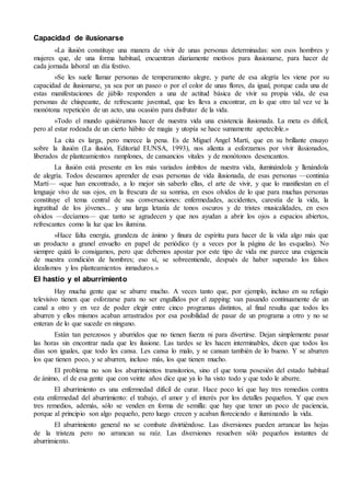 Capacidad de ilusionarse 
«La ilusión constituye una manera de vivir de unas personas determinadas: son esos hombres y 
mujeres que, de una forma habitual, encuentran diariamente motivos para ilusionarse, para hacer de 
cada jornada laboral un día festivo. 
»Se les suele llamar personas de temperamento alegre, y parte de esa alegría les viene por su 
capacidad de ilusionarse, ya sea por un paseo o por el color de unas flores, da igual, porque cada una de 
estas manifestaciones de júbilo responden a una de actitud básica de vivir su propia vida, de esa 
personas de chispeante, de refrescante juventud, que les lleva a encontrar, en lo que otro tal vez ve la 
monótona repetición de un acto, una ocasión para disfrutar de la vida. 
»Todo el mundo quisiéramos hacer de nuestra vida una existencia ilusionada. La meta es difícil, 
pero al estar rodeada de un cierto hábito de magia y utopía se hace sumamente apetecible.» 
La cita es larga, pero merece la pena. Es de Miguel Angel Martí, que en su brillante ensayo 
sobre la ilusión (La ilusión, Editorial EUNSA, 1993), nos alienta a esforzarnos por vivir ilusionados, 
liberados de planteamientos ramplones, de cansancios vitales y de monótonos desencantos. 
La ilusión está presente en los más variados ámbitos de nuestra vida, iluminándola y llenándola 
de alegría. Todos deseamos aprender de esas personas de vida ilusionada, de esas personas —continúa 
Martí— «que han encontrado, a lo mejor sin saberlo ellas, el arte de vivir, y que lo manifiestan en el 
lenguaje vivo de sus ojos, en la frescura de su sonrisa, en esos olvidos de lo que para muchas personas 
constituye el tema central de sus conversaciones: enfermedades, accidentes, carestía de la vida, la 
ingratitud de los jóvenes... y una larga letanía de tonos oscuros y de tristes musicalidades, en esos 
olvidos —decíamos— que tanto se agradecen y que nos ayudan a abrir los ojos a espacios abiertos, 
refrescantes como la luz que los ilumina. 
»Hace falta energía, grandeza de ánimo y finura de espíritu para hacer de la vida algo más que 
un producto a granel envuelto en papel de periódico (y a veces por la página de las esquelas). No 
siempre quizá lo consigamos, pero que debemos apostar por este tipo de vida me parece una exigencia 
de nuestra condición de hombres; eso sí, se sobreentiende, después de haber superado los falsos 
idealismos y los planteamientos inmaduros.» 
El hastío y el aburrimiento 
Hay mucha gente que se aburre mucho. A veces tanto que, por ejemplo, incluso en su refugio 
televisivo tienen que esforzarse para no ser engullidos por el zapping: van pasando continuamente de un 
canal a otro y en vez de poder elegir entre cinco programas distintos, al final resulta que todos les 
aburren y ellos mismos acaban arrastrados por esa posibilidad de pasar de un programa a otro y no se 
enteran de lo que sucede en ninguno. 
Están tan perezosos y aburridos que no tienen fuerza ni para divertirse. Dejan simplemente pasar 
las horas sin encontrar nada que les ilusione. Las tardes se les hacen interminables, dicen que todos los 
días son iguales, que todo les cansa. Les cansa lo malo, y se cansan también de lo bueno. Y se aburren 
los que tienen poco, y se aburren, incluso más, los que tienen mucho. 
El problema no son los aburrimientos transitorios, sino el que toma posesión del estado habitual 
de ánimo, el de esa gente que con veinte años dice que ya lo ha visto todo y que todo le aburre. 
El aburrimiento es una enfermedad difícil de curar. Hace poco leí que hay tres remedios contra 
esta enfermedad del aburrimiento: el trabajo, el amor y el interés por los detalles pequeños. Y que esos 
tres remedios, además, sólo se venden en forma de semilla: que hay que tener un poco de paciencia, 
porque al principio son algo pequeño, pero luego crecen y acaban floreciendo e iluminando la vida. 
El aburrimiento general no se combate divirtiéndose. Las diversiones pueden arrancar las hojas 
de la tristeza pero no arrancan su raíz. Las diversiones resuelven sólo pequeños instantes de 
aburrimiento. 
 