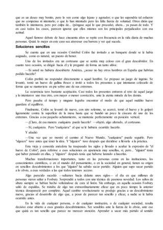 que es un deseo muy bonito, pero lo ven como algo lejano y agotador; o que les supondría tal esfuerzo 
que no compensa ni intentarlo; o que lo han intentado pero les falta fuerza de voluntad. Otros dirán que 
también lo intentaron, pero por culpa de... (póngase aquí lo que proceda), ahora... ya pasan de todo. Y 
en casi todos los casos, parecen ignorar que ellos mismos son los principales perjudicados con esa 
actitud. 
Aquel famoso debate de hace cincuenta años se repite con frecuencia en la vida diaria de muchas 
personas. Quizá lo mejor en este caso sea atravesar esa barrera y ver qué sucede. 
Soluciones sencillas 
Se cuenta que en una ocasión Cristóbal Colón fue invitado a un banquete donde se le había 
asignado, como es natural, un puesto de honor. 
Uno de los invitados era un cortesano que se sentía muy celoso con el gran descubridor. En 
cuanto tuvo ocasión, se dirigió hacia él y le preguntó de forma un tanto altiva: 
—Si usted no hubiera descubierto América, ¿acaso no hay otros hombres en España que habrían 
podido hacerlo? 
Colón prefirió no responder directamente a aquel hombre. Le propuso un juego de ingenio. Se 
levantó, tomó un huevo de gallina fresco e invitó a todos los presentes a que intentaran colocarlo de 
forma que se mantuviera en pie sobre uno de sus extremos. 
La ocurrencia tuvo bastante aceptación. Casi todos los presentes entraron al reto de aquel juego 
y lo intentaron uno tras otro, con mayor o menor convicción, ante la atenta mirada de los demás. 
Pero pasaba el tiempo y ninguno lograba encontrar el modo de que aquel maldito huevo 
guardara el equilibrio. 
Finalmente, Colón se levantó de nuevo, con aire solemne, se acercó, tomó el huevo y lo golpeó 
ligeramente contra la superficie de la mesa hasta que se hundió un poco la cáscara de uno de los 
extremos. Gracias a ese pequeño achatamiento, se mantenía perfectamente en posición vertical. 
—¡Claro, de esa manera cualquiera puede hacerlo! —objetó, algo alterado, el cortesano. 
—Sí, cualquiera. Pero "cualquiera" al que se le hubiera ocurrido hacerlo. 
Y añadió: 
—Una vez que yo mostré el camino al Nuevo Mundo, "cualquiera" puede seguirlo. Pero 
"alguien" tuvo antes que tener la idea. Y "alguien" tuvo después que decidirse a llevarla a la práctica. 
Esta vieja y conocida anécdota ha traspasado los siglos y llevado a acuñar la expresión de "el 
huevo de Colón", para referirse a esas soluciones en apariencia muy sencillas, sí, pero... "alguien" tenía 
que haber pensado en ellas, y "alguien" después tenía que haberse lanzado a hacerlas. 
Muchas transformaciones importantes, tanto en las personas como en las instituciones, los 
conocimientos científicos, o en el mundo del pensamiento, o en la sociedad en general, tienen su origen 
en sencillos descubrimientos a los que "alguien" ha sabido sacar partido. Alguien que supo sacar partido 
a lo obvio, a esas verdades a las que todos tenemos acceso. 
Algo parecido sucedió —saltamos hacia delante unos siglos— el día en que millones de 
personas vieron saltar a Fosbury. Sorprendió a todos con una técnica de pasmosa novedad. Los saltos de 
altura siempre se habían hecho volteándose de cara al listón. Sin embargo, en aquella ocasión Fosbury 
saltó de espaldas. Se trataba de algo tan extraordinariamente eficaz que en poco tiempo la anterior 
técnica desapareció por completo. Aquel cambio revolucionario se produjo gracias a un descubrimiento 
nuevo, gracias al desarrollo de algo que, a pesar de parecer tan sencillo y eficaz, a nadie se le había 
ocurrido antes. 
En la vida de cualquier persona, o de cualquier institución, o de cualquier sociedad, resulta 
decisivo estar abierto a esos grandes descubrimientos. Ser sensibles ante la fuerza de lo obvio, ante eso 
que quizá es tan sencillo que parece no merecer atención. Aprender a sacar más partido al sentido 
 