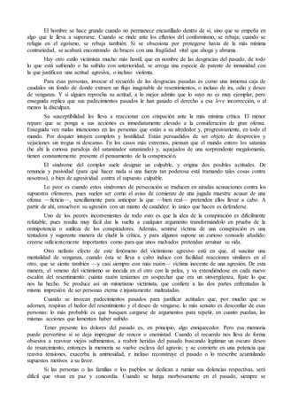 El hombre se hace grande cuando no permanece encastillado dentro de sí, sino que se empeña en 
algo que le lleva a superarse. Cuando se rinde ante los efluvios del conformismo, se rebaja; cuando se 
refugia en el egoísmo, se rebaja también. Si se obsesiona por protegerse hasta de la más mínima 
contrariedad, se acabará encontrando de bruces con una fragilidad vital que ahoga y abruma. 
Hay otro estilo victimista mucho más hostil, que en nombre de las desgracias del pasado, de todo 
lo que está sufriendo o ha sufrido con anterioridad, se arroga una especie de patente de inmunidad con 
la que justifican una actitud agresiva, o incluso violenta. 
Para esas personas, invocar el recuerdo de las desgracias pasadas es como una inmensa caja de 
caudales sin fondo de donde extraen un flujo inagotable de resentimientos, o incluso de ira, odio y deseo 
de venganza. Y si alguien reprocha su actitud, a lo mejor admite que lo suyo no es muy ejemplar, pero 
enseguida replica que sus padecimientos pasados le han ganado el derecho a esa leve incorrección, o al 
menos la disculpan. 
Su susceptibilidad les lleva a reaccionar con crispación ante la más mínima crítica. El menor 
reparo que se ponga a sus acciones es inmediatamente elevado a la consideración de gran ofensa. 
Enseguida ven malas intenciones en las personas que están a su alrededor y, progresivamente, en todo el 
mundo. Por doquier intuyen complots y hostilidad. Están persuadidos de ser objeto de desprecios y 
vejaciones sin tregua ni descanso. En los casos más extremos, piensan que el mundo entero los sataniza 
(he ahí la curiosa paradoja del satanizador satanizado) y, aquejados de una sorprendente megalomanía, 
tienen constantemente presente el pensamiento de la conspiración. 
El síndrome del complot suele designar un culpable, y origina dos posibles actitudes. De 
renuncia y pasividad (para qué hacer nada si una fuerza tan poderosa está tramando tales cosas contra 
nosotros), o bien de agresividad contra el supuesto culpable. 
Lo peor es cuando estos síndromes de persecución se traducen en airadas acusaciones contra los 
supuestos ofensores, pues suelen ser como el aviso de comienzo de una jugada maestra: acusar de una 
ofensa —ficticia—, sencillamente para anticipar la que —bien real— pretenden ellos llevar a cabo. A 
partir de ahí, envuelven su agresión con un manto de candidez: lo único que hacen es defenderse. 
Uno de los peores inconvenientes de todo esto es que la idea de la conspiración es difícilmente 
refutable, pues resulta muy fácil dar la vuelta a cualquier argumento transformándolo en prueba de la 
omnipotencia o sutileza de los conspiradores. Además, sentirse víctima de una conspiración es una 
tentadora y sugerente manera de eludir la crítica, y para algunos supone un curioso consuelo añadido: 
creerse suficientemente importantes como para que unos malvados pretendan arruinar su vida. 
Otro nefasto efecto de este fenómeno del victimismo agresivo está en que, al suscitar una 
mentalidad de venganza, cuando ésta se lleva a cabo induce con facilidad reacciones similares en el 
otro, que se siente también —y casi siempre con más razón— víctima inocente de una agresión. De esta 
manera, el veneno del victimismo se inocula en el otro con la pelea, y va extendiéndose en cada nuevo 
escalón del resentimiento: cuánta razón teníamos en sospechar que era un sinvergüenza, fíjate lo que 
nos ha hecho. Se produce así un mimetismo victimista, que confiere a las dos partes enfrentadas la 
misma impresión de ser personas eterna e injustamente maltratadas. 
Cuando se invocan padecimientos pasados para justificar actitudes que, por mucho que se 
adornen, respiran el hedor del resentimiento y el deseo de vengarse, lo más sensato es desconfiar de esas 
personas: lo más probable es que busquen cargarse de argumentos para repetir, en cuanto puedan, las 
mismas acciones que lamentan haber sufrido. 
Tener presente los dolores del pasado es, en principio, algo enriquecedor. Pero esa memoria 
puede pervertirse si se deja impregnar de rencor o enemistad. Cuando el recuerdo nos lleva de forma 
obsesiva a reavivar viejos sufrimientos, a reabrir heridas del pasado buscando legitimar un oscuro deseo 
de resarcimiento, entonces la memoria se vuelve esclava del agravio, y se convierte en una potencia que 
reaviva tensiones, exacerba la animosidad, e incluso reconstruye el pasado o lo reescribe acumulando 
supuestos motivos a su favor. 
Si las personas o las familias o los pueblos se dedican a rumiar sus dolencias respectivas, será 
difícil que vivan en paz y concordia. Cuando se hurga morbosamente en el pasado, siempre se 
 