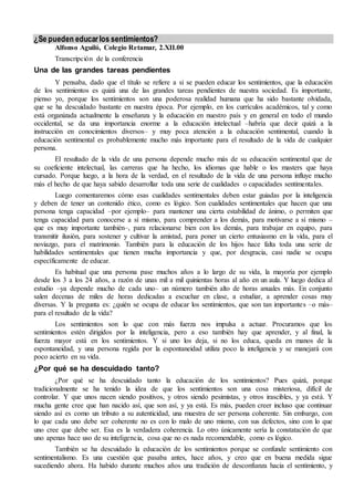 ¿Se pueden educar los sentimientos? 
Alfonso Aguiló, Colegio Retamar, 2.XII.00 
Transcripción de la conferencia 
Una de las grandes tareas pendientes 
Y pensaba, dado que el título se refiere a si se pueden educar los sentimientos, que la educación 
de los sentimientos es quizá una de las grandes tareas pendientes de nuestra sociedad. Es importante, 
pienso yo, porque los sentimientos son una poderosa realidad humana que ha sido bastante olvidada, 
que se ha descuidado bastante en nuestra época. Por ejemplo, en los currículos académicos, tal y como 
está organizada actualmente la enseñanza y la educación en nuestro país y en general en todo el mundo 
occidental, se da una importancia enorme a la educación intelectual –habría que decir quizá a la 
instrucción en conocimientos diversos– y muy poca atención a la educación sentimental, cuando la 
educación sentimental es probablemente mucho más importante para el resultado de la vida de cualquier 
persona. 
El resultado de la vida de una persona depende mucho más de su educación sentimental que de 
su coeficiente intelectual, las carreras que ha hecho, los idiomas que hable o los masters que haya 
cursado. Porque luego, a la hora de la verdad, en el resultado de la vida de una persona influye mucho 
más el hecho de que haya sabido desarrollar toda una serie de cualidades o capacidades sentimentales. 
Luego comentaremos cómo esas cualidades sentimentales deben estar guiadas por la inteligencia 
y deben de tener un contenido ético, como es lógico. Son cualidades sentimentales que hacen que una 
persona tenga capacidad –por ejemplo– para mantener una cierta estabilidad de ánimo, o permiten que 
tenga capacidad para conocerse a sí mismo, para comprender a los demás, para motivarse a sí mismo – 
que es muy importante también–, para relacionarse bien con los demás, para trabajar en equipo, para 
transmitir ilusión, para sostener y cultivar la amistad, para poner un cierto entusiasmo en la vida, para el 
noviazgo, para el matrimonio. También para la educación de los hijos hace falta toda una serie de 
habilidades sentimentales que tienen mucha importancia y que, por desgracia, casi nadie se ocupa 
específicamente de educar. 
Es habitual que una persona pase muchos años a lo largo de su vida, la mayoría por ejemplo 
desde los 3 a los 24 años, a razón de unas mil a mil quinientas horas al año en un aula. Y luego dedica al 
estudio –ya depende mucho de cada uno– un número también alto de horas anuales más. En conjunto 
salen decenas de miles de horas dedicadas a escuchar en clase, a estudiar, a aprender cosas muy 
diversas. Y la pregunta es: ¿quién se ocupa de educar los sentimientos, que son tan importantes –o más– 
para el resultado de la vida? 
Los sentimientos son lo que con más fuerza nos impulsa a actuar. Procuramos que los 
sentimientos estén dirigidos por la inteligencia, pero a eso también hay que aprender, y al final, la 
fuerza mayor está en los sentimientos. Y si uno los deja, si no los educa, queda en manos de la 
espontaneidad, y una persona regida por la espontaneidad utiliza poco la inteligencia y se manejará con 
poco acierto en su vida. 
¿Por qué se ha descuidado tanto? 
¿Por qué se ha descuidado tanto la educación de los sentimientos? Pues quizá, porque 
tradicionalmente se ha tenido la idea de que los sentimientos son una cosa misteriosa, difícil de 
controlar. Y que unos nacen siendo positivos, y otros siendo pesimistas, y otros irascibles, y ya está. Y 
mucha gente cree que han nacido así, que son así, y ya está. Es más, pueden creer incluso que continuar 
siendo así es como un tributo a su autenticidad, una muestra de ser persona coherente. Sin embargo, con 
lo que cada uno debe ser coherente no es con lo malo de uno mismo, con sus defectos, sino con lo que 
uno cree que debe ser. Esa es la verdadera coherencia. Lo otro únicamente sería la constatación de que 
uno apenas hace uso de su inteligencia, cosa que no es nada recomendable, como es lógico. 
También se ha descuidado la educación de los sentimientos porque se confunde sentimiento con 
sentimentalismo. Es una cuestión que pasaba antes, hace años, y creo que en buena medida sigue 
sucediendo ahora. Ha habido durante muchos años una tradición de desconfianza hacia el sentimiento, y 
 