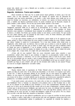 propia vida, mirarlo cara a cara y llamarlo por su nombre, y a partir de entonces su poder queda 
enormemente disminuido. 
Segundo, dominarse. Fuerza para cambiar. 
Decía Leonardo da Vinci que "no se puede poseer mayor gobierno, ni menor, que el de uno 
mismo". Esto es muy importante. Una persona que después de muchos años de educación ha 
conseguido tener una carrera universitaria, y un master, y sabe varios idiomas, pero resulta que no es 
capaz de dominar sus reacciones, sus sentimientos, su carácter, eso supone un fracaso personal muy 
serio, y también una hipoteca profesional enorme. Se puede considerar que ha fracasado, después de 
tantos estudios y tanto esfuerzo. Por eso hay que prestar mucha atención a este asunto. 
Daniel Goleman señala tres frentes interesantes, que considero muy útiles. En su libro 
"Inteligencia emocional" habla de la espiral de la preocupación, de la tristeza y del enfado. Son 
problemas habitualmente producidos y alimentados en la imaginación, que repetidos de forma 
reiterativa crean ansiedad, y normalmente hacen aumentar los problemas y la preocupación, y aumentar 
la tristeza y el enfado. Son frentes que conviene analizar en uno mismo y en los demás. Ver qué sucede 
con esos relatos internos, que van pasando de unos temas a otros, de forma reiterativa, para intentar 
escapar a la sensación subjetiva de ansiedad. 
Y ya que aquí estamos reunidos por ser educadores, quería insistir en lo de empezar por uno 
mismo, porque es cómo se deben hacer las cosas cuando se quieren cambiar las cosas. Primero, cambiar 
uno mismo. Analizar la espiral de la preocupación. Ver si uno tiene dominio sobre dónde pone su 
imaginación, sobre dónde pone sus intereses. Que no resulte que su cabeza es como los rápidos de un 
río, con una turbulencia que hace que su mente va donde caiga. Uno tiene que tener el suficiente control 
de dónde uno pone su imaginación. Y eso le permite controlar su enfado, controlar su optimismo y 
controlar todo. Si uno no lleva las riendas, los mandos de su vida, si uno no lleva el volante del coche, 
no irá a ningún sitio, o mejor dicho, irá a algún sitio pero dudosamente a buen sitio. 
¿Cómo salir de esas espirales? Diría tres cosas: detectarlo cuanto antes; atención y sano 
escepticismo; actitud crítica hacia lo que constituye el origen de su preocupación. Luchar contra las 
preocupaciones obsesivas o reiterativas. Con un sano escepticismo sobre la razón de las cosas, viendo 
que no es tan probable que eso suceda, y qué se puede hacer por evitarlo; y si no, lo padezco con la 
mayor dignidad posible. Pensar en tres ideas: ¿Cuál es la probabilidad real de que eso suceda? ¿Qué es 
razonable que haga yo para evitarlo? ¿De qué me está sirviendo darle vueltas de esta manera? Porque 
las cosas no se arreglan simplemente con darles vueltas. 
Aplazar la gratificación 
Muchos habréis leído el experimento de Walter Mischel sobre la chocolatina. Se hacía esta 
prueba con niños de cuatro años. Se les ofrecía una chocolatina y se les decía: si te esperas a que vuelva, 
te daré dos. Y había un porcentaje altísimo de los chavales que no eran capaces de aguantar esos 
minutos, no eran capaces de demorar la gratificación. Y luego estudiaron ese colectivo de niños y niñas 
con el paso de los años, y el estudio indicaba que las personas que tuvieron poca capacidad de aplazar la 
gratificación, su resultado posterior no fue bueno, su educación sentimental era mucho peor. 
Y uno puede pensar: ¿una persona a los cuatro años ya tiene esa capacidad, ya ha desarrollado 
esas habilidades? Pues sí, bastante. La educación en los primeros años es vital. El primer año es vital. 
Yo me he educado en una familia de trece hermanos y lo he visto constantemente. Recuerdo que mi 
padre nos lo decía, que la educación del niño cuando está en la cuna es fundamental, y aunque tendemos 
a pensar que es una persona poco inteligente, que capta poco las cosas, sin embargo tiene una agudeza 
enorme. El bebé es una persona que sabe perfectamente si sirve para algo llorar, quejarse, cuál va a ser 
el resultado de las cosas que hace. Es mucho más inteligente y agudo de lo que parece. Por eso, educar 
bien a un niño o una niña desde muy pequeños es importante, es decisivo. 
Una persona que no sepa aplazar la gratificación, que no es capaz de sacrificar un deseo presente 
por un objetivo a medio o largo plazo, es una persona cuya vida será angustiosa, porque para todo en la 
vida necesitamos constantemente aplazar la gratificación. La capacidad de controlar los impulsos y 
 