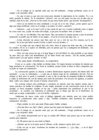 —En el colegio no se aprende nada que sea útil realmente... (Tengo problemas serios en el 
colegio y me encuentro fatal). 
—Lo que te pasa es que aún eres joven para entender la importancia de los estudios. Yo, a tu 
edad, pensaba lo mismo. Ya lo entenderás. (¡Horror!, otra vez está papá con que soy un niño que no 
entiende nada de la vida. ¿Pero no te das cuenta de que estoy hecho polvo, que necesito desahogarme?). 
—Llevo ya un montón de años estudiando y sé que no es lo mío. (Papá, ¿cómo quieres que te 
diga que tengo problemas serios en el colegio y no quiero ni volver a pisarlo?) 
—Entonces... ¿qué es lo tuyo? (¿No te das cuenta de que voy a acabar repitiendo curso si siguen 
las cosas como van, y quizá me echen del colegio, y que para eso prefiero irme yo mismo?). 
—Lo mío es ser futbolista. Soy muy bueno. Hice una prueba la semana pasada y para la próxima 
temporada es posible que me fichen en un equipo... (Casi no sé ni por qué digo esto...). 
—Como diversión me parece muy bien, pero no vas a vivir de eso (Ya estamos con lo de 
siempre. No sé por qué habré sacado el tema, es inútil con este hombre...) 
—A un amigo mío que empezó hace dos años, ahora le pagan una ficha muy alta, y ha dejado 
los estudios. (Si no sé si quiero ser futbolista, pero no pienses que voy a replegarme tan fácilmente... me 
estás sacando de quicio). 
—Pero son muy pocos los que a la larga llegan a vivir del fútbol. Lo más probable es que dentro 
de unos años ese chico esté lamentándose de no haber hecho una carrera... (En fin, encima, profeta). 
¿Qué te pasa? ¿Es que quieres arruinar tu vida? 
—Vale, papá, déjalo. (Sencillamente, no comprendes). 
Como se ve, padre e hijo hablan en distinto plano. No logran alcanzar un mínimo de sintonía que 
haga productiva la conversación. No brota la confianza, porque desde el inicio el chico comprueba que 
su padre no capta sus sentimientos. 
La conversación ganaría en eficacia si ambos interlocutores lograran ponerse del mismo lado del 
mostrador —o sea, no enfrentados—, y cada uno se hiciera cargo de los sentimientos del otro. Esto no 
siempre es fácil, pero se puede ir avanzando si uno se fija en qué tipo de preguntas facilitan la confianza 
y cuáles la desbaratan (no son las mismas para todas las personas). Con un poco de agudeza, se pueden 
intuir cuáles son, aunque sólo sea por el sistema ensayo/error. 
No conviene reducir estos problemas a cuestiones de método, pero hay muchos modos más o 
menos prácticos de facilitar la confianza. El más simple, pensando en una conversación como la de este 
ejemplo, es hacer preguntas sencillas en las que —quizá empezando por parafrasear lo que se ha 
escuchado— se aventura con delicadeza el sentimiento que se intuye que late en el interlocutor, de 
modo que se sienta comprendido y así se le facilite explayarse. 
Analicemos de nuevo cómo sería el diálogo siguiendo este método, para ver cómo podría 
mejorarse la comunicación entre padre e hijo. También señalamos entre paréntesis los posibles 
sentimientos del chico. 
—Papá, estudiar no sirve para nada (Papá, quiero hablar contigo). 
—¿Por qué dices eso, hijo? (¡Bien!, parece que hoy papá está dispuesto a escuchar). 
—En el colegio no se aprende nada que sea útil realmente... (Tengo problemas serios en el 
colegio y me encuentro fatal). 
—¿Te sientes decepcionado por lo que se estudia allí? (Menos mal, parece que no me suelta un 
sermón para empezar). 
—Sí. Me parece que no saco nada en limpio. 
—¿Piensas que no es lo mejor para ti? (Bueno, en fin, tampoco quería decir eso). 
—Cada vez me va peor. Acabamos de terminar los exámenes y... (¿Lo digo..., o no lo digo? 
¿Qué puede pasarme?). 
 
