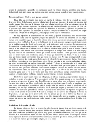 aplazar la gratificación, aprendida con naturalidad desde la primera infancia, constituye una facultad 
fundamental, tanto para cursar una carrera como para ser una persona honrada o tener buenos amigos. 
Tercero, motivarse. Motivos para querer cambiar. 
Hace falta una motivación para poner en marcha la voluntad. Esto de la voluntad nos puede 
llevar muy lejos. Toda la gente tenemos voluntad para lo que nos interesa, y la gente más perezosa del 
mundo, cuando hay algo que le interesa, tiene una voluntad asombrosa. ¿Qué es entonces esto de la 
voluntad? Es algo bastante misterioso. La voluntad depende mucho del motivo que tira de ella. Por eso 
la personas que saben manejar su capacidad de ilusionarse y motivarse y aplazarse su gratificación, 
tienen mucha más capacidad de desarrollar la voluntad. Porque la voluntad no se desarrolla por simple 
voluntarismo. De ella tira la inteligencia, pero empujan sobre todo los sentimientos. 
Es muy importante la comunicación con uno mismo, y poseer un adecuado nivel de autoestima. 
La autoestima debe tener un equilibrio porque una persona con exceso de autoestima es un peligro 
público y un candidato seguro a decepción crónica. Una persona que se cree un genio, muy guapo, muy 
gracioso..., si en realidad no lo es, y probablemente no lo será, entonces siempre estará decepcionado 
por la realidad, porque los demás no le verán así y se lo harán saber tarde o temprano. Por eso un exceso 
de autoestima es malo como también es mala la falta de autoestima. La mejor forma de abordarlo es 
tratarse a uno mismo con el mismo afecto y exigencia precisos para ayudar a otros a mejorar. Uno si 
quiere ayudar a otra persona tiene que tratarla con exigencia. A un hijo, a un alumno, se le debe exigir y 
hay que creer en sus capacidades. Tienes que confiar en que mejorará. Tienes que verlo con buenos 
ojos. Al tiempo tienes que manifestarle afecto. Y tienes que transmitirle esa ilusión. Y uno a sí mismo 
tiene que tratarse igual. Uno también tiene que verse con buenos ojos. No digo con ingenuidad, no digo 
valorando en exceso las propia capacidades, pero sí valorando los propios puntos fuertes. Conociendo 
los débiles, con exigencia, pero también con afecto. Si uno recrimina a una persona cada cinco minutos 
una cosa, no conseguirá que mejore, conseguirá enfadarla. Y si uno se recrimina algo a sí mismo cada 
cinco minutos no conseguirá mejorar sino deprimirse. Y no quiere decir que deba ignorar la realidad de 
sus defectos, sino que debe abordarlos con la misma inteligencia con que uno aborda con otra persona 
una conversación sobre los defectos que esa persona tiene. Y si uno no se trata con afecto –hay 
muchísima gente que se ve a sí mismo con muy pocas capacidades, aunque exteriormente parezca 
vanidoso–, tendrá muchos problemas interiores por no tratarse a sí mismo con afecto. 
El afecto no quiere decir exceso de indulgencia, ni falta de exigencia, porque el afecto cuando es 
verdadero va unido a la exigencia. Y si uno quiere a un hijo debe exigirle, porque si no, en realidad no 
le quiere, o al menos no le quiere bien. Probablemente se quiere sobre todo a sí mismo, y mal querido. 
La gente que mima a sus hijos, en el fondo, los mima por egoísmo, pues el cariño se manifiesta entre 
otras cosas en la exigencia, y cuando se mima a un hijo suele ser porque se busca lo gratificante de su 
presencia y de su fugaz satisfacción, o el alivio de no tener que exigirle, y eso indica falta de cariño 
verdadero. No se le está queriendo de verdad, ya que se le está provocando una hipoteca muy grande en 
su vida con la excusa de ese cariño. Y lo que se consigue con ese exceso de indulgencia es hacerle un 
desgraciado. Lo que digo es un poco fuerte, pero me parece que es así de triste y de duro: es una 
verdadera tragedia que padres buenos hagan a sus hijos desgraciados por no exigirles, y que encima 
piensen que eso es una manifestación de cariño cuando es más bien una manifestación de debilidad o de 
egoísmo. 
Sentimiento de la propia eficacia 
La imagen refleja, es decir, la percepción sobre la propia imagen, tiene un efecto enorme en la 
motivación. La propia imagen tiene un efecto decisivo en la propia energía interior. Nosotros somos en 
gran parte como nos percibimos que somos. Hay gente con muchas cualidades y se cree que es un 
desastre. Y al revés también. Quizá de estos hay un poco menos, porque la vida se encarga de atizarles 
en su ingenuidad. Pero los que tienen muchas cualidades y se creen que no las tienen, cuando los demás 
se lo hacen ver, piensan que son simples elogios, no se lo creen. 
 